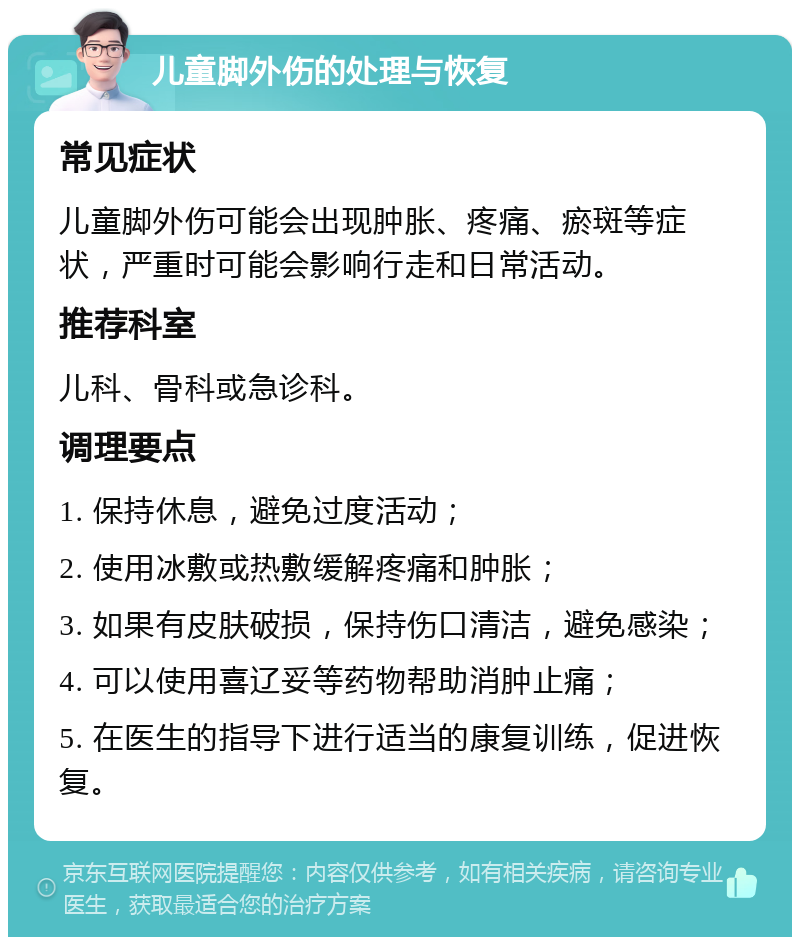 儿童脚外伤的处理与恢复 常见症状 儿童脚外伤可能会出现肿胀、疼痛、瘀斑等症状，严重时可能会影响行走和日常活动。 推荐科室 儿科、骨科或急诊科。 调理要点 1. 保持休息，避免过度活动； 2. 使用冰敷或热敷缓解疼痛和肿胀； 3. 如果有皮肤破损，保持伤口清洁，避免感染； 4. 可以使用喜辽妥等药物帮助消肿止痛； 5. 在医生的指导下进行适当的康复训练，促进恢复。