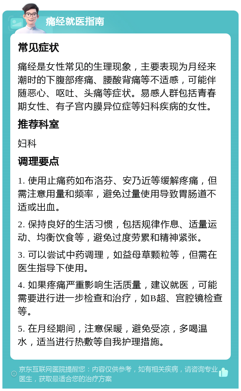 痛经就医指南 常见症状 痛经是女性常见的生理现象，主要表现为月经来潮时的下腹部疼痛、腰酸背痛等不适感，可能伴随恶心、呕吐、头痛等症状。易感人群包括青春期女性、有子宫内膜异位症等妇科疾病的女性。 推荐科室 妇科 调理要点 1. 使用止痛药如布洛芬、安乃近等缓解疼痛，但需注意用量和频率，避免过量使用导致胃肠道不适或出血。 2. 保持良好的生活习惯，包括规律作息、适量运动、均衡饮食等，避免过度劳累和精神紧张。 3. 可以尝试中药调理，如益母草颗粒等，但需在医生指导下使用。 4. 如果疼痛严重影响生活质量，建议就医，可能需要进行进一步检查和治疗，如B超、宫腔镜检查等。 5. 在月经期间，注意保暖，避免受凉，多喝温水，适当进行热敷等自我护理措施。