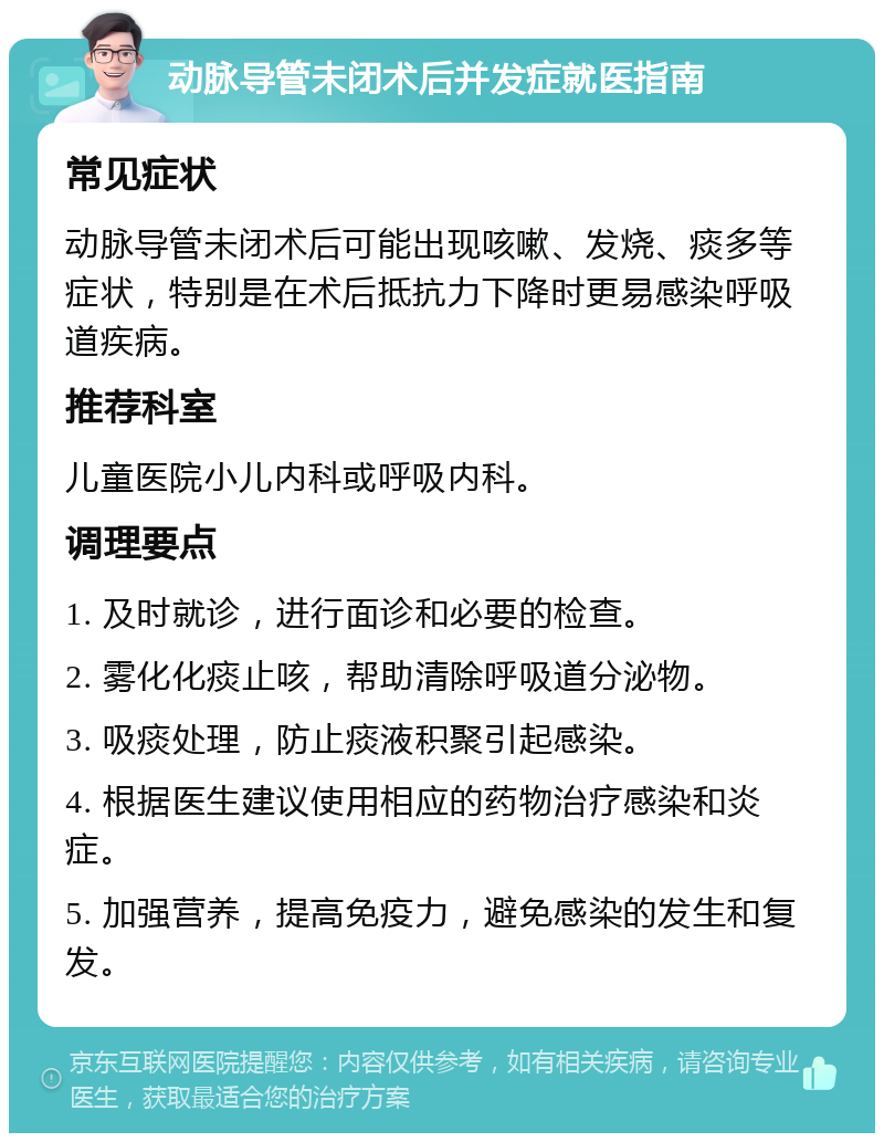 动脉导管未闭术后并发症就医指南 常见症状 动脉导管未闭术后可能出现咳嗽、发烧、痰多等症状，特别是在术后抵抗力下降时更易感染呼吸道疾病。 推荐科室 儿童医院小儿内科或呼吸内科。 调理要点 1. 及时就诊，进行面诊和必要的检查。 2. 雾化化痰止咳，帮助清除呼吸道分泌物。 3. 吸痰处理，防止痰液积聚引起感染。 4. 根据医生建议使用相应的药物治疗感染和炎症。 5. 加强营养，提高免疫力，避免感染的发生和复发。