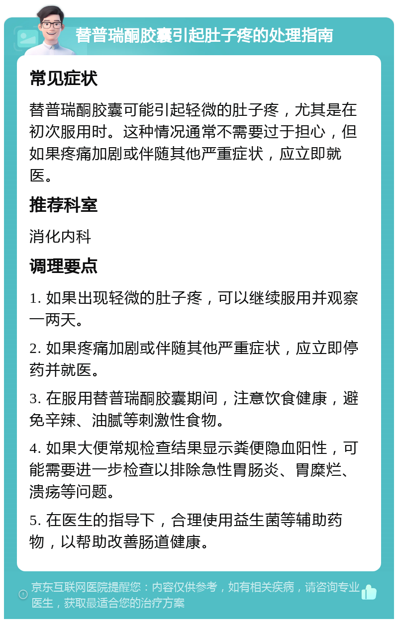 替普瑞酮胶囊引起肚子疼的处理指南 常见症状 替普瑞酮胶囊可能引起轻微的肚子疼，尤其是在初次服用时。这种情况通常不需要过于担心，但如果疼痛加剧或伴随其他严重症状，应立即就医。 推荐科室 消化内科 调理要点 1. 如果出现轻微的肚子疼，可以继续服用并观察一两天。 2. 如果疼痛加剧或伴随其他严重症状，应立即停药并就医。 3. 在服用替普瑞酮胶囊期间，注意饮食健康，避免辛辣、油腻等刺激性食物。 4. 如果大便常规检查结果显示粪便隐血阳性，可能需要进一步检查以排除急性胃肠炎、胃糜烂、溃疡等问题。 5. 在医生的指导下，合理使用益生菌等辅助药物，以帮助改善肠道健康。