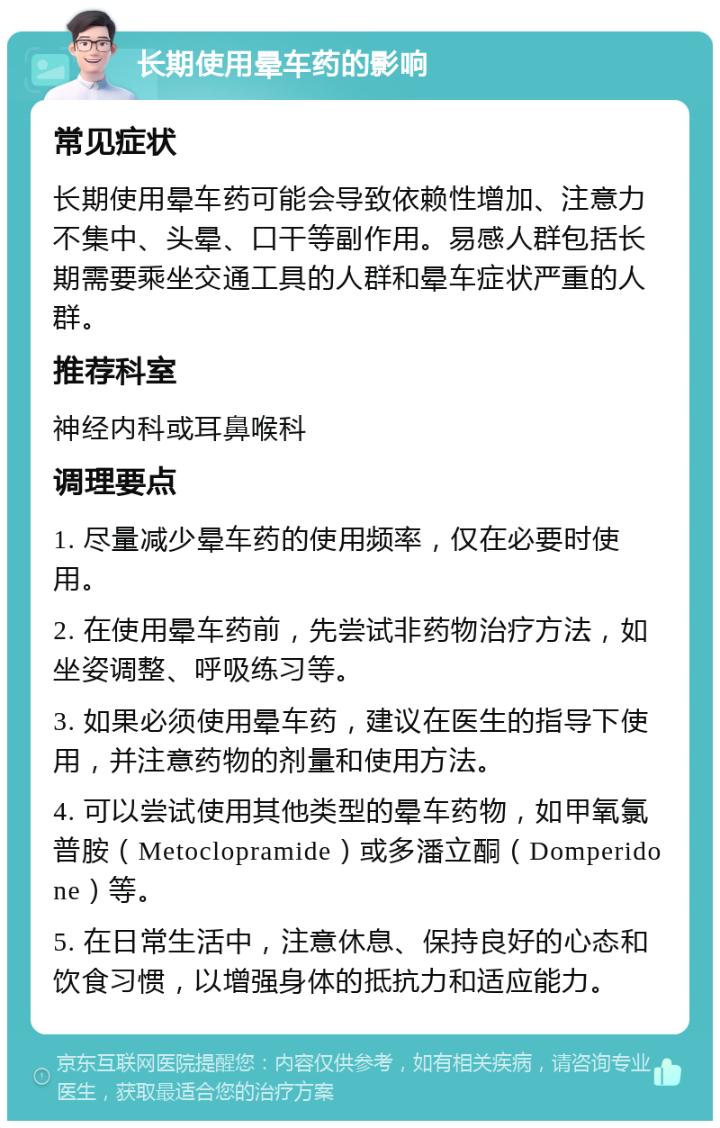 长期使用晕车药的影响 常见症状 长期使用晕车药可能会导致依赖性增加、注意力不集中、头晕、口干等副作用。易感人群包括长期需要乘坐交通工具的人群和晕车症状严重的人群。 推荐科室 神经内科或耳鼻喉科 调理要点 1. 尽量减少晕车药的使用频率，仅在必要时使用。 2. 在使用晕车药前，先尝试非药物治疗方法，如坐姿调整、呼吸练习等。 3. 如果必须使用晕车药，建议在医生的指导下使用，并注意药物的剂量和使用方法。 4. 可以尝试使用其他类型的晕车药物，如甲氧氯普胺（Metoclopramide）或多潘立酮（Domperidone）等。 5. 在日常生活中，注意休息、保持良好的心态和饮食习惯，以增强身体的抵抗力和适应能力。