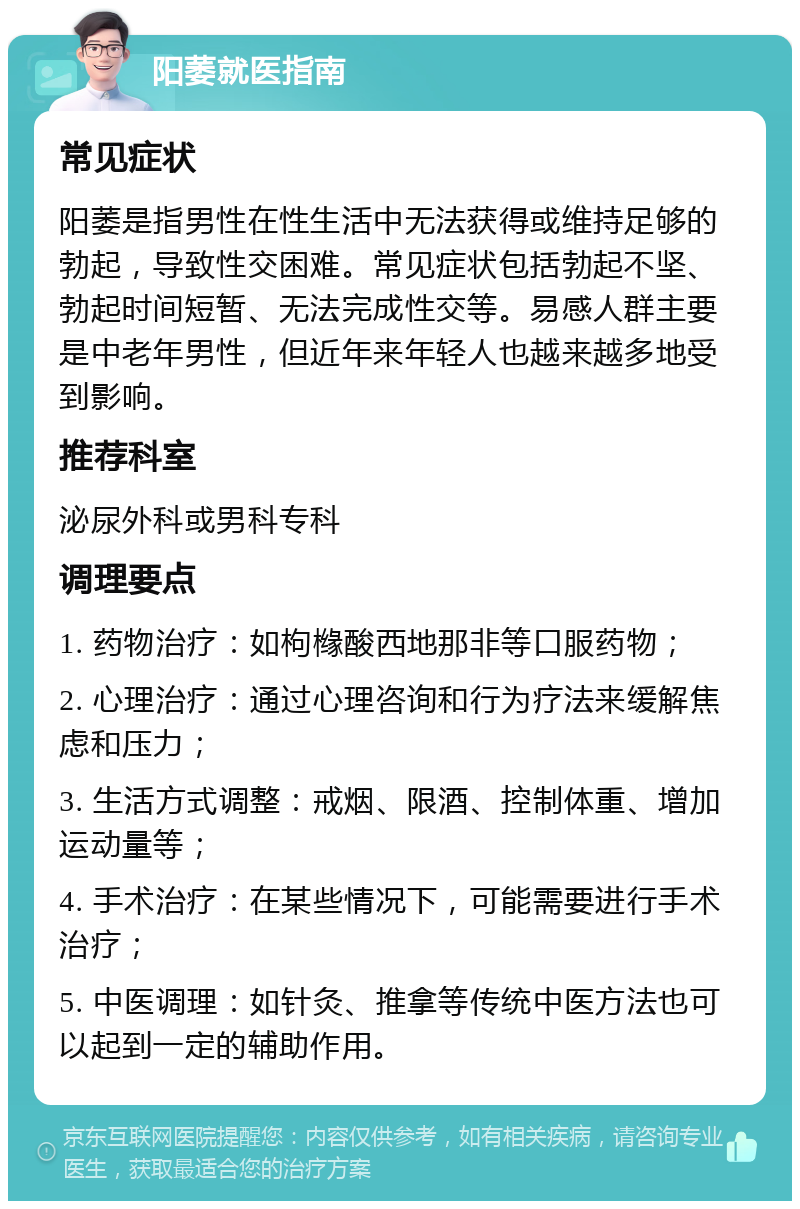 阳萎就医指南 常见症状 阳萎是指男性在性生活中无法获得或维持足够的勃起，导致性交困难。常见症状包括勃起不坚、勃起时间短暂、无法完成性交等。易感人群主要是中老年男性，但近年来年轻人也越来越多地受到影响。 推荐科室 泌尿外科或男科专科 调理要点 1. 药物治疗：如枸橼酸西地那非等口服药物； 2. 心理治疗：通过心理咨询和行为疗法来缓解焦虑和压力； 3. 生活方式调整：戒烟、限酒、控制体重、增加运动量等； 4. 手术治疗：在某些情况下，可能需要进行手术治疗； 5. 中医调理：如针灸、推拿等传统中医方法也可以起到一定的辅助作用。