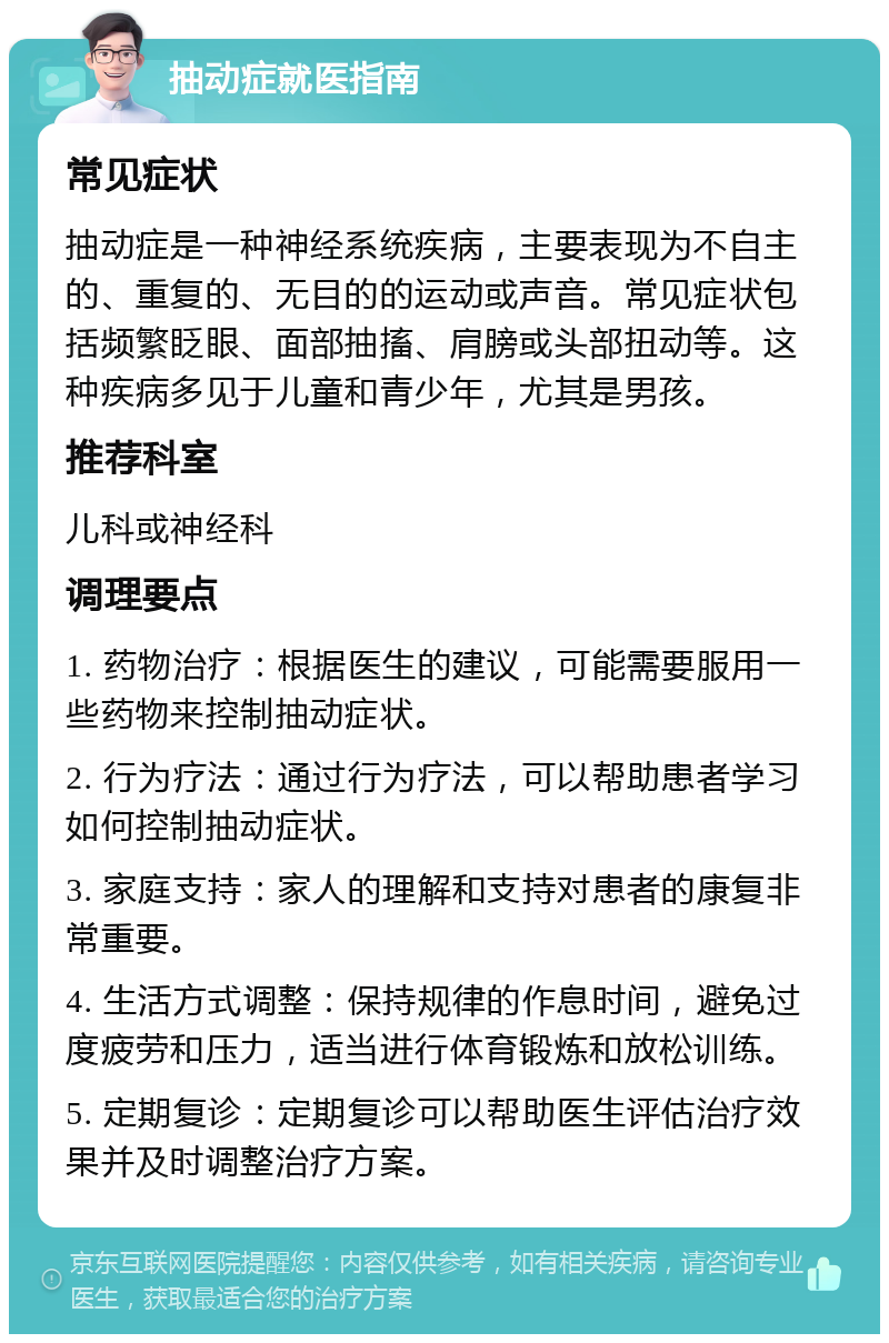 抽动症就医指南 常见症状 抽动症是一种神经系统疾病，主要表现为不自主的、重复的、无目的的运动或声音。常见症状包括频繁眨眼、面部抽搐、肩膀或头部扭动等。这种疾病多见于儿童和青少年，尤其是男孩。 推荐科室 儿科或神经科 调理要点 1. 药物治疗：根据医生的建议，可能需要服用一些药物来控制抽动症状。 2. 行为疗法：通过行为疗法，可以帮助患者学习如何控制抽动症状。 3. 家庭支持：家人的理解和支持对患者的康复非常重要。 4. 生活方式调整：保持规律的作息时间，避免过度疲劳和压力，适当进行体育锻炼和放松训练。 5. 定期复诊：定期复诊可以帮助医生评估治疗效果并及时调整治疗方案。