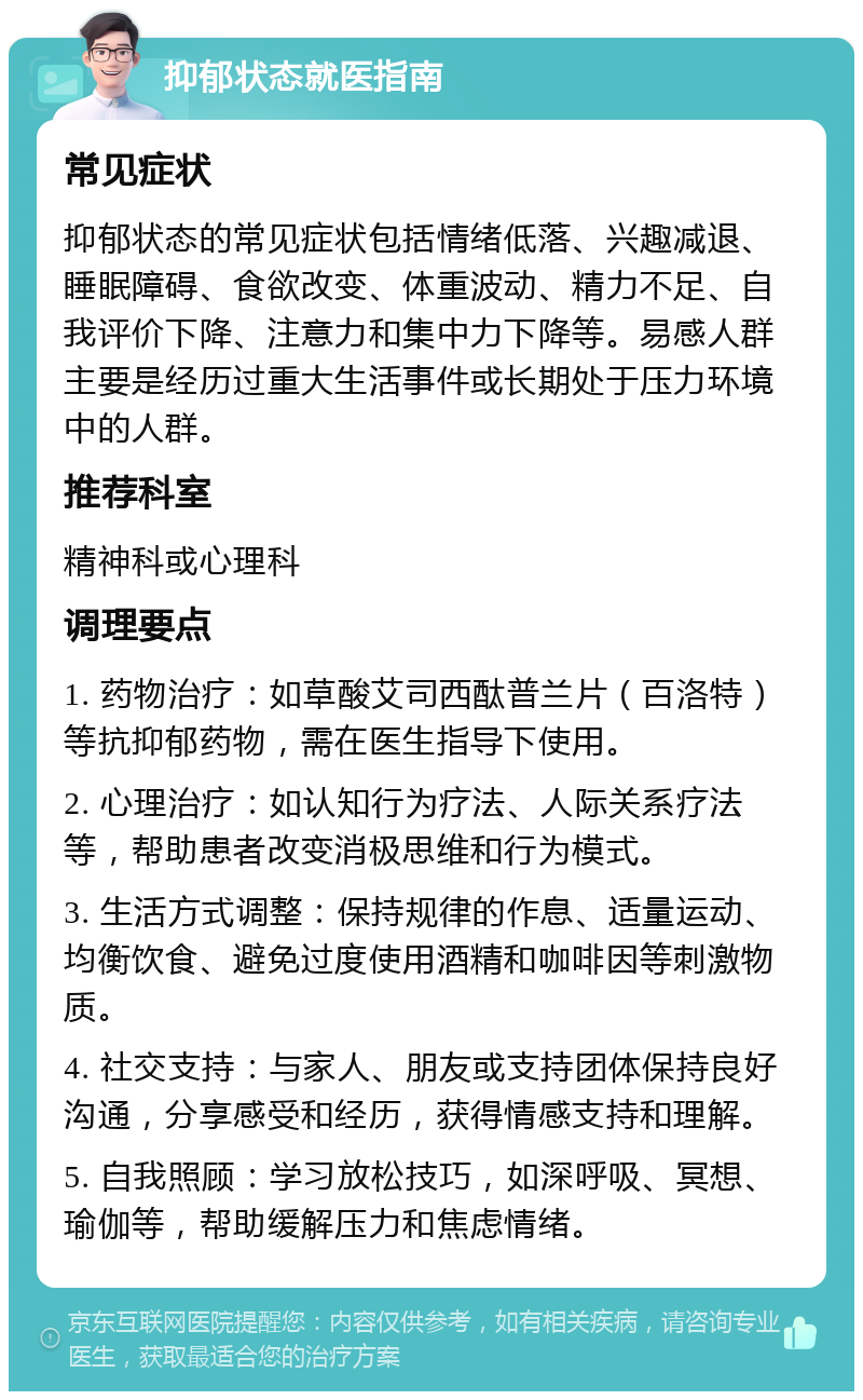 抑郁状态就医指南 常见症状 抑郁状态的常见症状包括情绪低落、兴趣减退、睡眠障碍、食欲改变、体重波动、精力不足、自我评价下降、注意力和集中力下降等。易感人群主要是经历过重大生活事件或长期处于压力环境中的人群。 推荐科室 精神科或心理科 调理要点 1. 药物治疗：如草酸艾司西酞普兰片（百洛特）等抗抑郁药物，需在医生指导下使用。 2. 心理治疗：如认知行为疗法、人际关系疗法等，帮助患者改变消极思维和行为模式。 3. 生活方式调整：保持规律的作息、适量运动、均衡饮食、避免过度使用酒精和咖啡因等刺激物质。 4. 社交支持：与家人、朋友或支持团体保持良好沟通，分享感受和经历，获得情感支持和理解。 5. 自我照顾：学习放松技巧，如深呼吸、冥想、瑜伽等，帮助缓解压力和焦虑情绪。