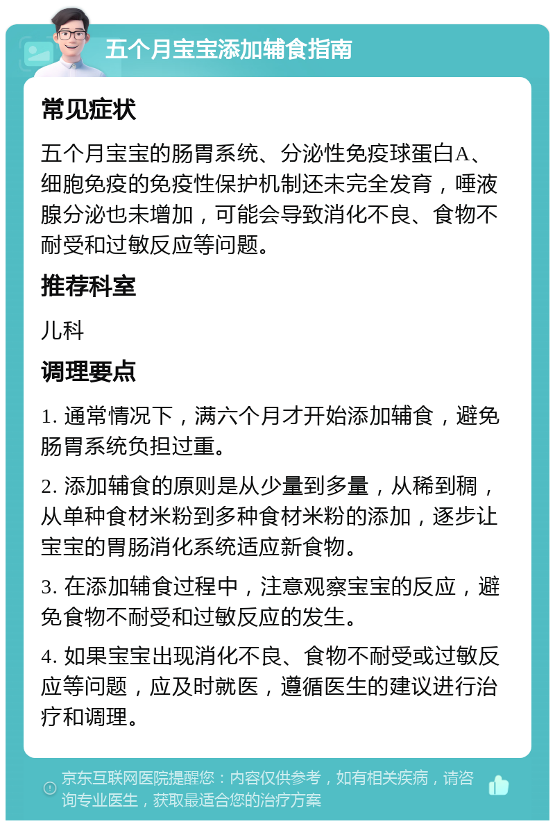 五个月宝宝添加辅食指南 常见症状 五个月宝宝的肠胃系统、分泌性免疫球蛋白A、细胞免疫的免疫性保护机制还未完全发育，唾液腺分泌也未增加，可能会导致消化不良、食物不耐受和过敏反应等问题。 推荐科室 儿科 调理要点 1. 通常情况下，满六个月才开始添加辅食，避免肠胃系统负担过重。 2. 添加辅食的原则是从少量到多量，从稀到稠，从单种食材米粉到多种食材米粉的添加，逐步让宝宝的胃肠消化系统适应新食物。 3. 在添加辅食过程中，注意观察宝宝的反应，避免食物不耐受和过敏反应的发生。 4. 如果宝宝出现消化不良、食物不耐受或过敏反应等问题，应及时就医，遵循医生的建议进行治疗和调理。