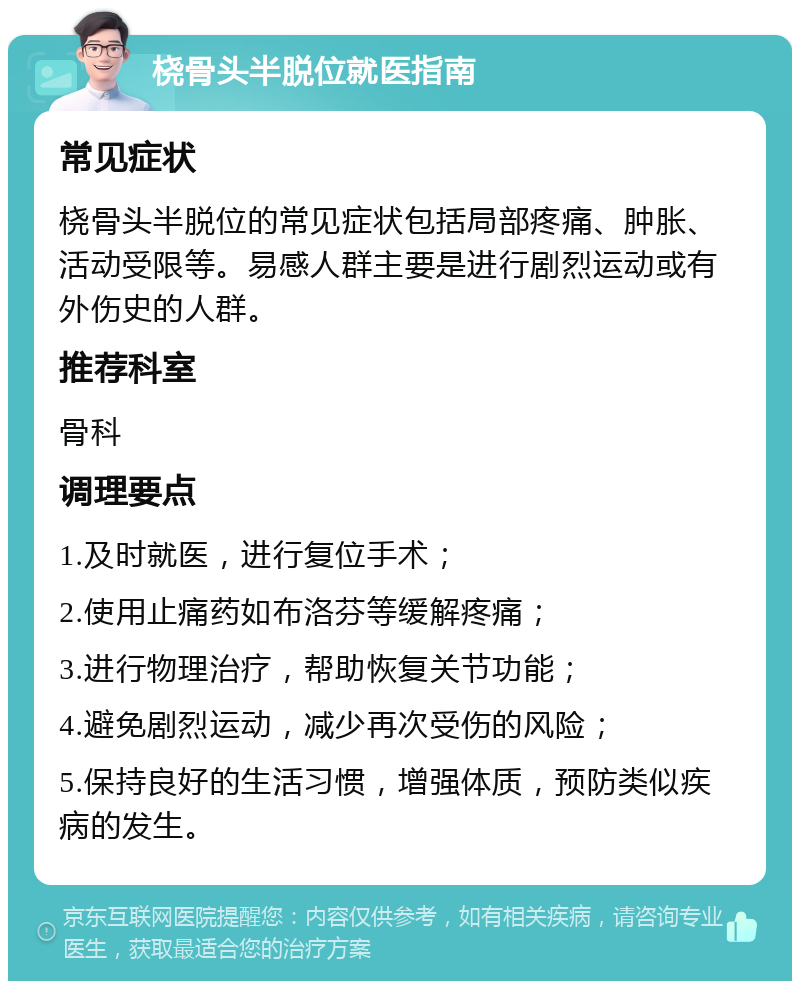 桡骨头半脱位就医指南 常见症状 桡骨头半脱位的常见症状包括局部疼痛、肿胀、活动受限等。易感人群主要是进行剧烈运动或有外伤史的人群。 推荐科室 骨科 调理要点 1.及时就医，进行复位手术； 2.使用止痛药如布洛芬等缓解疼痛； 3.进行物理治疗，帮助恢复关节功能； 4.避免剧烈运动，减少再次受伤的风险； 5.保持良好的生活习惯，增强体质，预防类似疾病的发生。