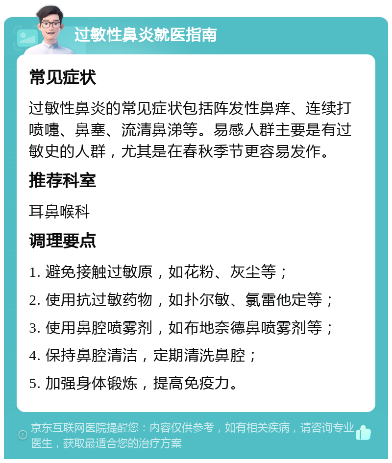 过敏性鼻炎就医指南 常见症状 过敏性鼻炎的常见症状包括阵发性鼻痒、连续打喷嚏、鼻塞、流清鼻涕等。易感人群主要是有过敏史的人群，尤其是在春秋季节更容易发作。 推荐科室 耳鼻喉科 调理要点 1. 避免接触过敏原，如花粉、灰尘等； 2. 使用抗过敏药物，如扑尔敏、氯雷他定等； 3. 使用鼻腔喷雾剂，如布地奈德鼻喷雾剂等； 4. 保持鼻腔清洁，定期清洗鼻腔； 5. 加强身体锻炼，提高免疫力。