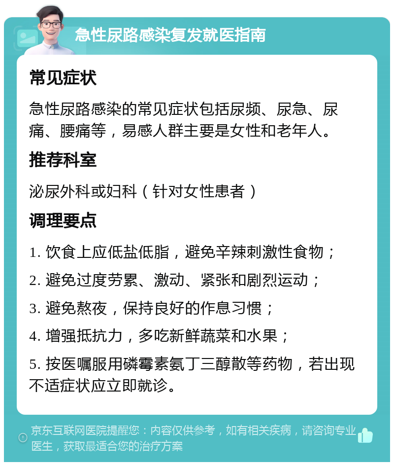 急性尿路感染复发就医指南 常见症状 急性尿路感染的常见症状包括尿频、尿急、尿痛、腰痛等，易感人群主要是女性和老年人。 推荐科室 泌尿外科或妇科（针对女性患者） 调理要点 1. 饮食上应低盐低脂，避免辛辣刺激性食物； 2. 避免过度劳累、激动、紧张和剧烈运动； 3. 避免熬夜，保持良好的作息习惯； 4. 增强抵抗力，多吃新鲜蔬菜和水果； 5. 按医嘱服用磷霉素氨丁三醇散等药物，若出现不适症状应立即就诊。