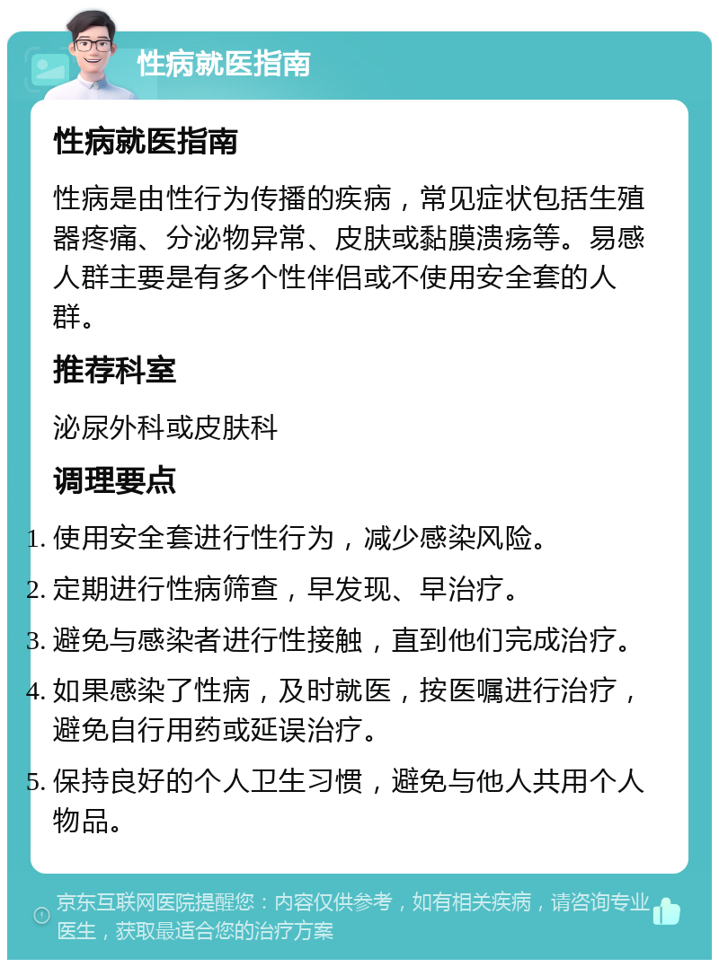 性病就医指南 性病就医指南 性病是由性行为传播的疾病，常见症状包括生殖器疼痛、分泌物异常、皮肤或黏膜溃疡等。易感人群主要是有多个性伴侣或不使用安全套的人群。 推荐科室 泌尿外科或皮肤科 调理要点 使用安全套进行性行为，减少感染风险。 定期进行性病筛查，早发现、早治疗。 避免与感染者进行性接触，直到他们完成治疗。 如果感染了性病，及时就医，按医嘱进行治疗，避免自行用药或延误治疗。 保持良好的个人卫生习惯，避免与他人共用个人物品。