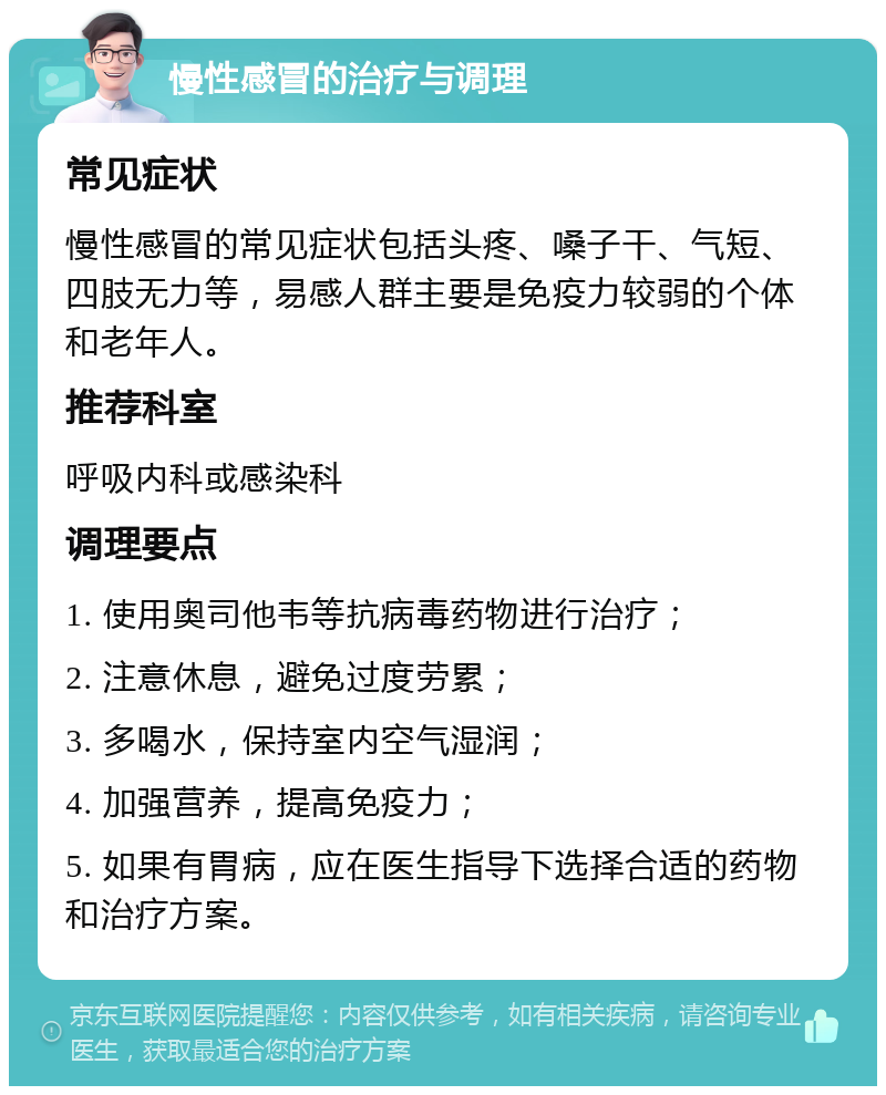 慢性感冒的治疗与调理 常见症状 慢性感冒的常见症状包括头疼、嗓子干、气短、四肢无力等，易感人群主要是免疫力较弱的个体和老年人。 推荐科室 呼吸内科或感染科 调理要点 1. 使用奥司他韦等抗病毒药物进行治疗； 2. 注意休息，避免过度劳累； 3. 多喝水，保持室内空气湿润； 4. 加强营养，提高免疫力； 5. 如果有胃病，应在医生指导下选择合适的药物和治疗方案。