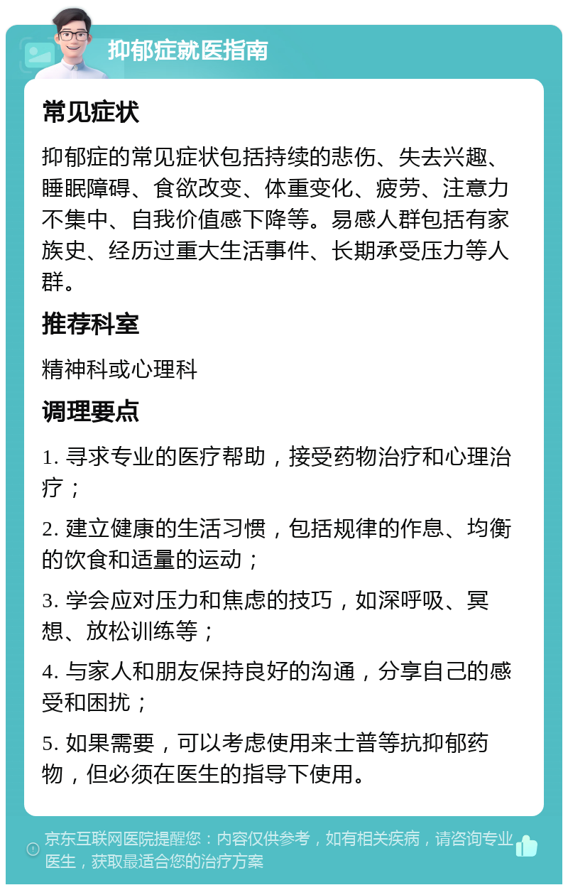 抑郁症就医指南 常见症状 抑郁症的常见症状包括持续的悲伤、失去兴趣、睡眠障碍、食欲改变、体重变化、疲劳、注意力不集中、自我价值感下降等。易感人群包括有家族史、经历过重大生活事件、长期承受压力等人群。 推荐科室 精神科或心理科 调理要点 1. 寻求专业的医疗帮助，接受药物治疗和心理治疗； 2. 建立健康的生活习惯，包括规律的作息、均衡的饮食和适量的运动； 3. 学会应对压力和焦虑的技巧，如深呼吸、冥想、放松训练等； 4. 与家人和朋友保持良好的沟通，分享自己的感受和困扰； 5. 如果需要，可以考虑使用来士普等抗抑郁药物，但必须在医生的指导下使用。