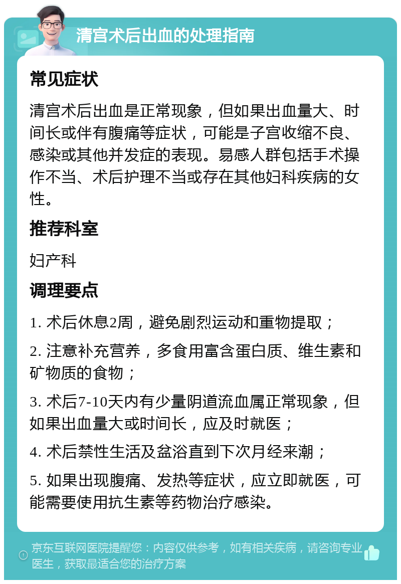 清宫术后出血的处理指南 常见症状 清宫术后出血是正常现象，但如果出血量大、时间长或伴有腹痛等症状，可能是子宫收缩不良、感染或其他并发症的表现。易感人群包括手术操作不当、术后护理不当或存在其他妇科疾病的女性。 推荐科室 妇产科 调理要点 1. 术后休息2周，避免剧烈运动和重物提取； 2. 注意补充营养，多食用富含蛋白质、维生素和矿物质的食物； 3. 术后7-10天内有少量阴道流血属正常现象，但如果出血量大或时间长，应及时就医； 4. 术后禁性生活及盆浴直到下次月经来潮； 5. 如果出现腹痛、发热等症状，应立即就医，可能需要使用抗生素等药物治疗感染。