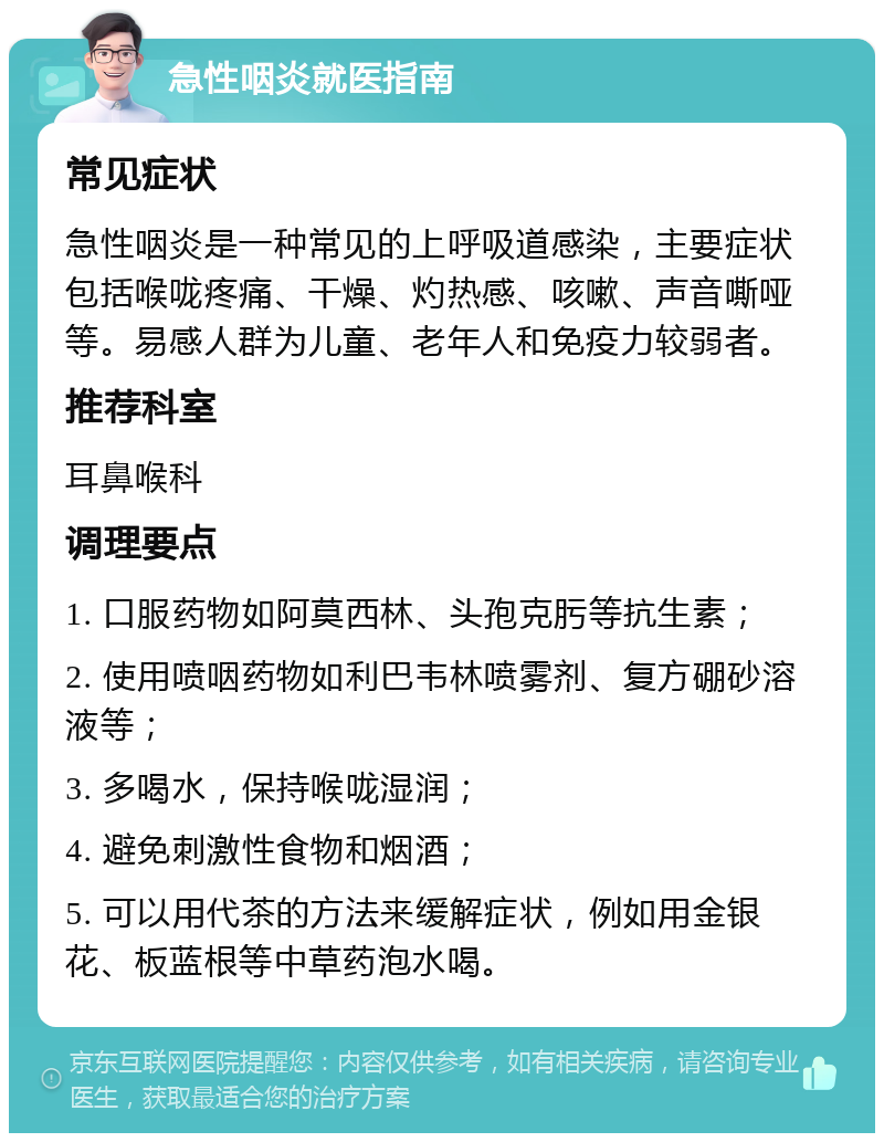 急性咽炎就医指南 常见症状 急性咽炎是一种常见的上呼吸道感染，主要症状包括喉咙疼痛、干燥、灼热感、咳嗽、声音嘶哑等。易感人群为儿童、老年人和免疫力较弱者。 推荐科室 耳鼻喉科 调理要点 1. 口服药物如阿莫西林、头孢克肟等抗生素； 2. 使用喷咽药物如利巴韦林喷雾剂、复方硼砂溶液等； 3. 多喝水，保持喉咙湿润； 4. 避免刺激性食物和烟酒； 5. 可以用代茶的方法来缓解症状，例如用金银花、板蓝根等中草药泡水喝。