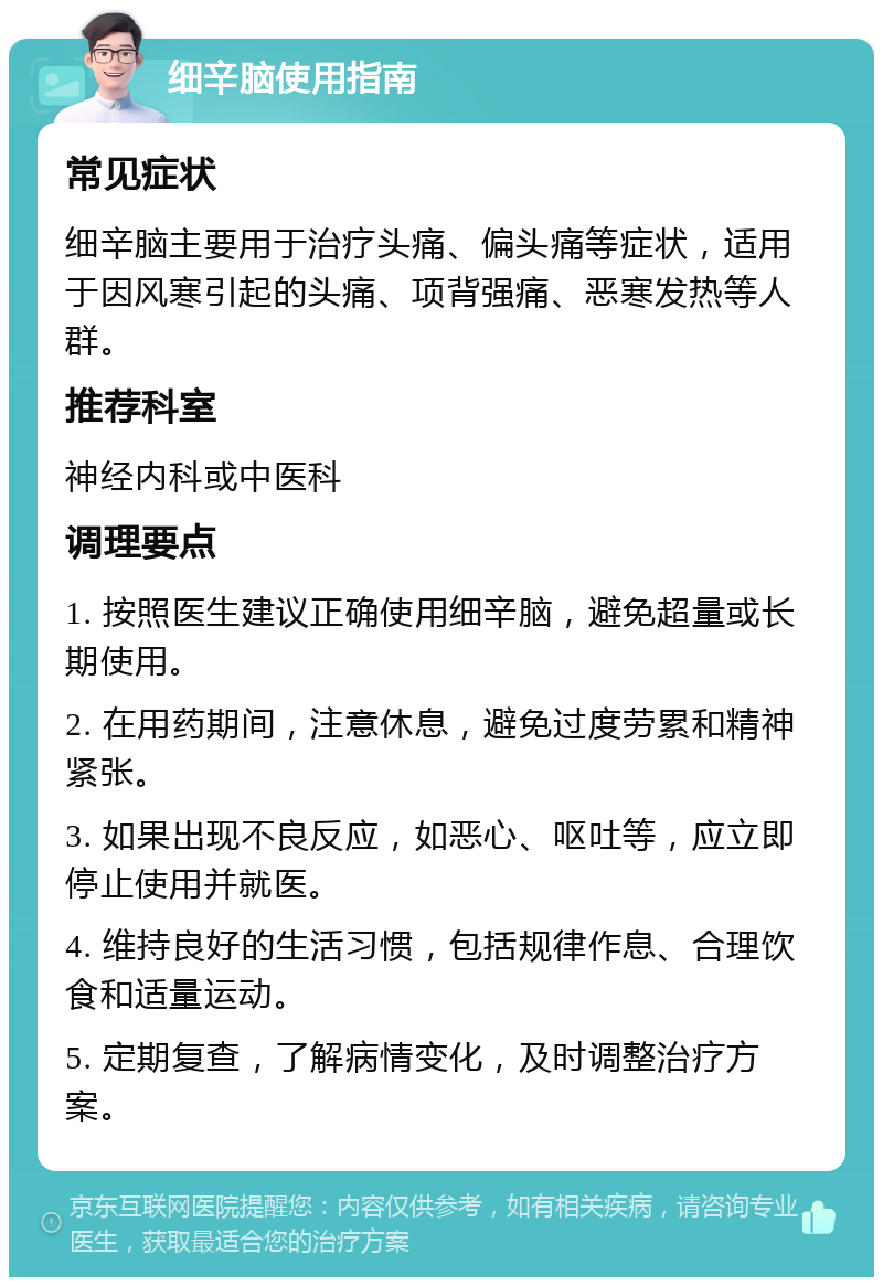 细辛脑使用指南 常见症状 细辛脑主要用于治疗头痛、偏头痛等症状，适用于因风寒引起的头痛、项背强痛、恶寒发热等人群。 推荐科室 神经内科或中医科 调理要点 1. 按照医生建议正确使用细辛脑，避免超量或长期使用。 2. 在用药期间，注意休息，避免过度劳累和精神紧张。 3. 如果出现不良反应，如恶心、呕吐等，应立即停止使用并就医。 4. 维持良好的生活习惯，包括规律作息、合理饮食和适量运动。 5. 定期复查，了解病情变化，及时调整治疗方案。