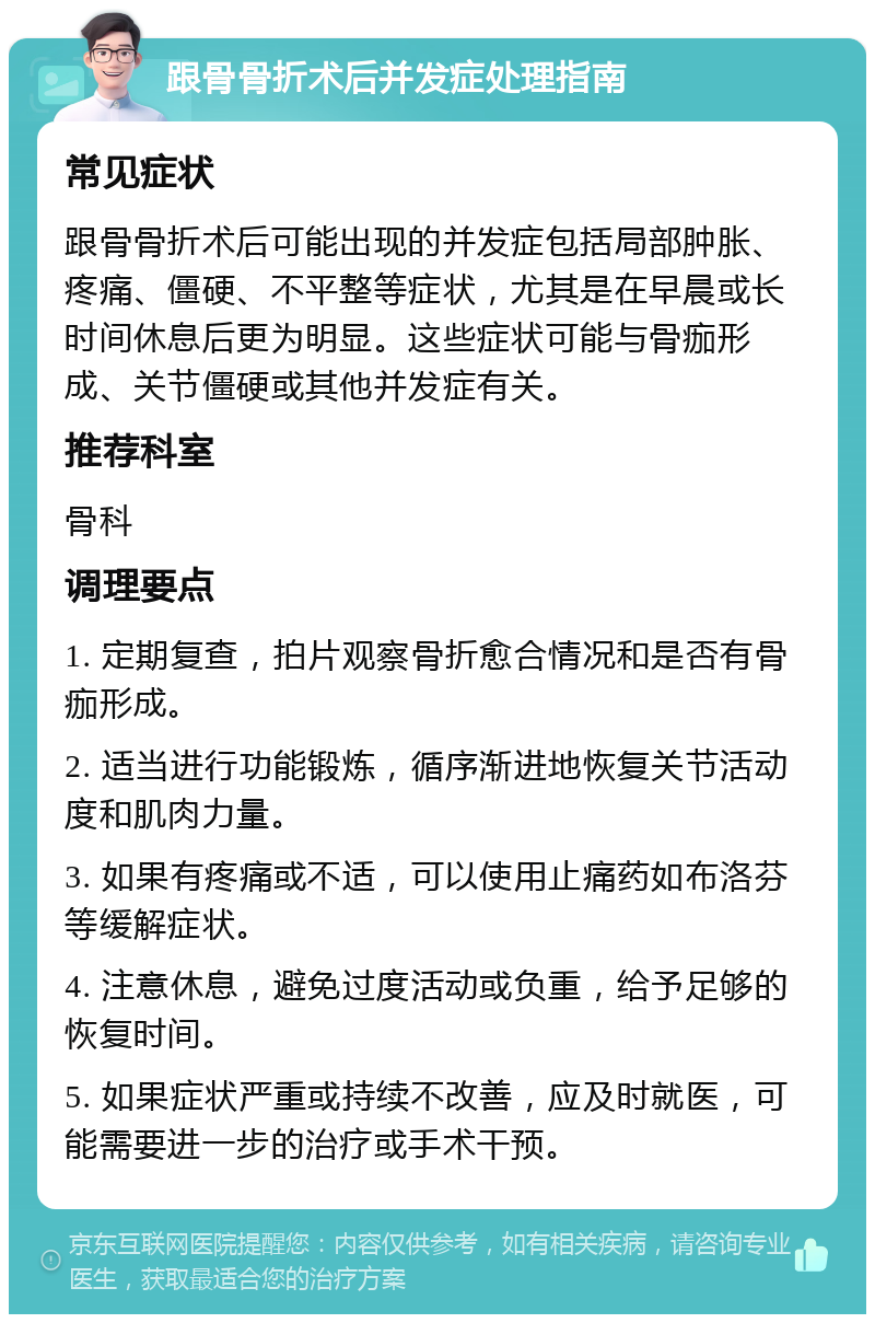 跟骨骨折术后并发症处理指南 常见症状 跟骨骨折术后可能出现的并发症包括局部肿胀、疼痛、僵硬、不平整等症状，尤其是在早晨或长时间休息后更为明显。这些症状可能与骨痂形成、关节僵硬或其他并发症有关。 推荐科室 骨科 调理要点 1. 定期复查，拍片观察骨折愈合情况和是否有骨痂形成。 2. 适当进行功能锻炼，循序渐进地恢复关节活动度和肌肉力量。 3. 如果有疼痛或不适，可以使用止痛药如布洛芬等缓解症状。 4. 注意休息，避免过度活动或负重，给予足够的恢复时间。 5. 如果症状严重或持续不改善，应及时就医，可能需要进一步的治疗或手术干预。