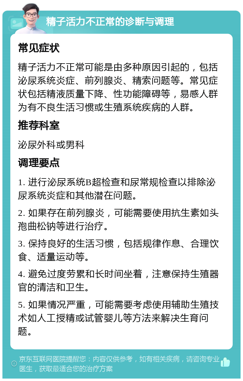 精子活力不正常的诊断与调理 常见症状 精子活力不正常可能是由多种原因引起的，包括泌尿系统炎症、前列腺炎、精索问题等。常见症状包括精液质量下降、性功能障碍等，易感人群为有不良生活习惯或生殖系统疾病的人群。 推荐科室 泌尿外科或男科 调理要点 1. 进行泌尿系统B超检查和尿常规检查以排除泌尿系统炎症和其他潜在问题。 2. 如果存在前列腺炎，可能需要使用抗生素如头孢曲松钠等进行治疗。 3. 保持良好的生活习惯，包括规律作息、合理饮食、适量运动等。 4. 避免过度劳累和长时间坐着，注意保持生殖器官的清洁和卫生。 5. 如果情况严重，可能需要考虑使用辅助生殖技术如人工授精或试管婴儿等方法来解决生育问题。