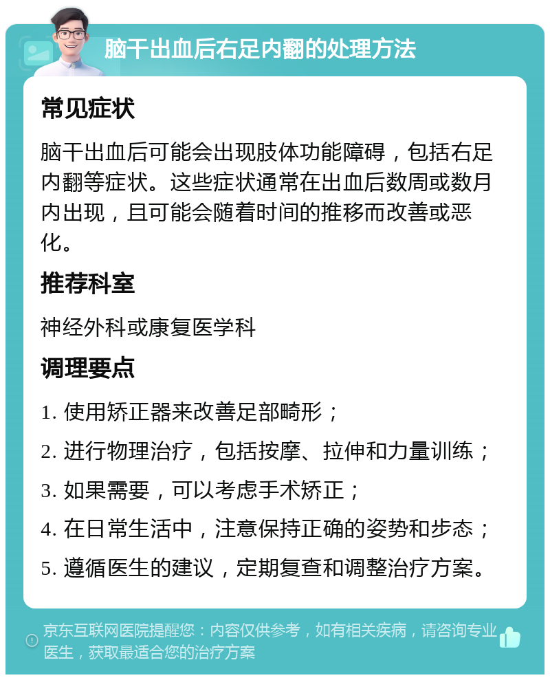 脑干出血后右足内翻的处理方法 常见症状 脑干出血后可能会出现肢体功能障碍，包括右足内翻等症状。这些症状通常在出血后数周或数月内出现，且可能会随着时间的推移而改善或恶化。 推荐科室 神经外科或康复医学科 调理要点 1. 使用矫正器来改善足部畸形； 2. 进行物理治疗，包括按摩、拉伸和力量训练； 3. 如果需要，可以考虑手术矫正； 4. 在日常生活中，注意保持正确的姿势和步态； 5. 遵循医生的建议，定期复查和调整治疗方案。