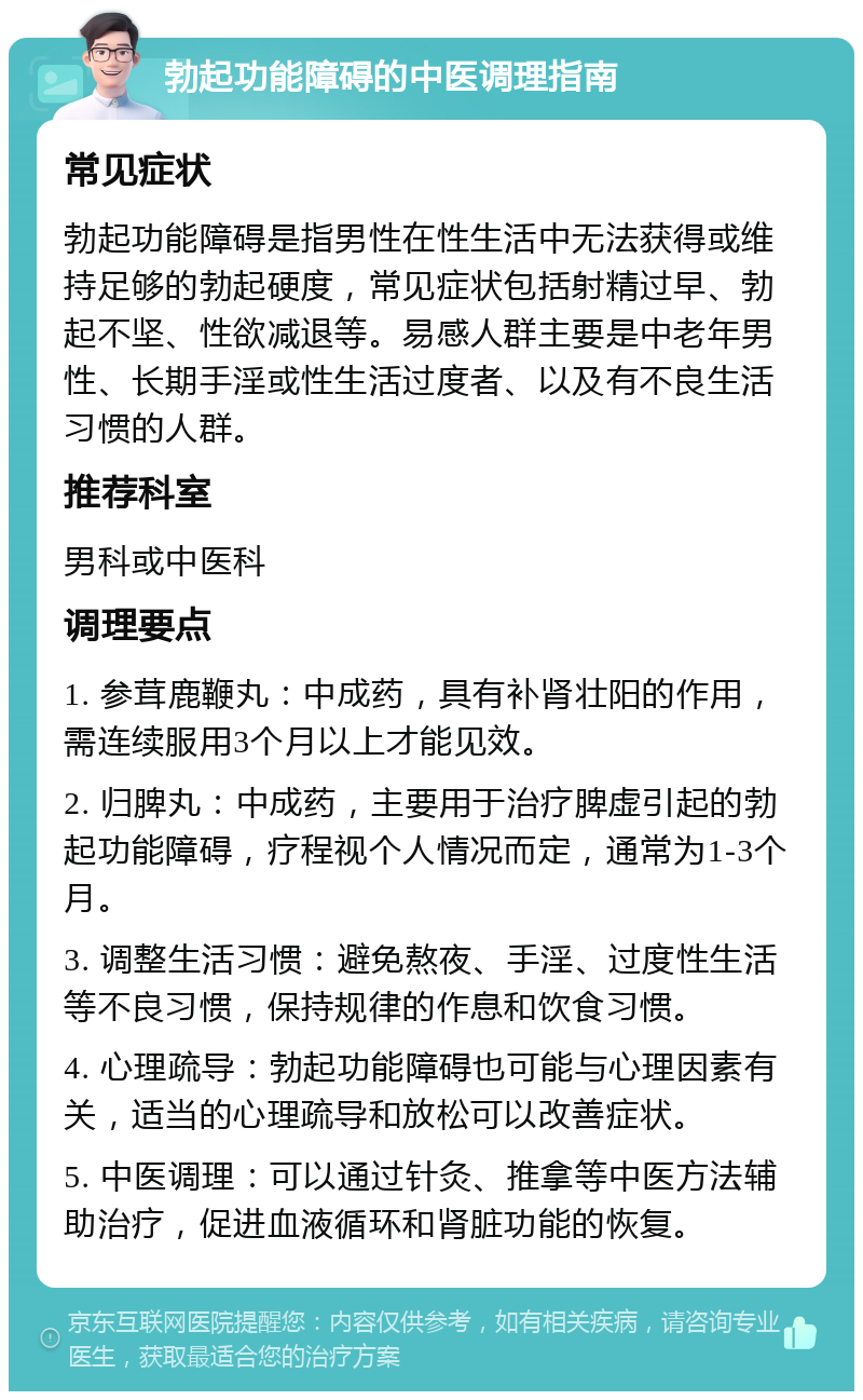 勃起功能障碍的中医调理指南 常见症状 勃起功能障碍是指男性在性生活中无法获得或维持足够的勃起硬度，常见症状包括射精过早、勃起不坚、性欲减退等。易感人群主要是中老年男性、长期手淫或性生活过度者、以及有不良生活习惯的人群。 推荐科室 男科或中医科 调理要点 1. 参茸鹿鞭丸：中成药，具有补肾壮阳的作用，需连续服用3个月以上才能见效。 2. 归脾丸：中成药，主要用于治疗脾虚引起的勃起功能障碍，疗程视个人情况而定，通常为1-3个月。 3. 调整生活习惯：避免熬夜、手淫、过度性生活等不良习惯，保持规律的作息和饮食习惯。 4. 心理疏导：勃起功能障碍也可能与心理因素有关，适当的心理疏导和放松可以改善症状。 5. 中医调理：可以通过针灸、推拿等中医方法辅助治疗，促进血液循环和肾脏功能的恢复。