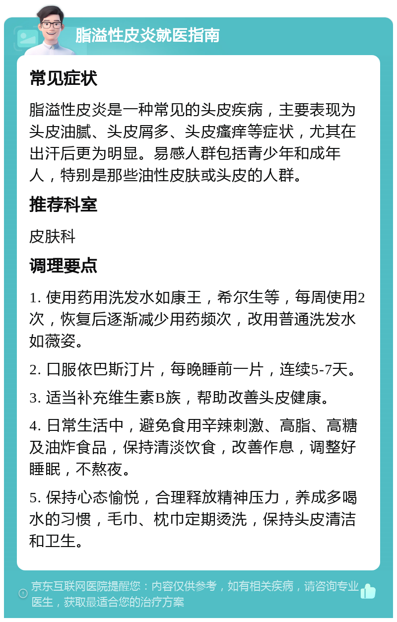 脂溢性皮炎就医指南 常见症状 脂溢性皮炎是一种常见的头皮疾病，主要表现为头皮油腻、头皮屑多、头皮瘙痒等症状，尤其在出汗后更为明显。易感人群包括青少年和成年人，特别是那些油性皮肤或头皮的人群。 推荐科室 皮肤科 调理要点 1. 使用药用洗发水如康王，希尔生等，每周使用2次，恢复后逐渐减少用药频次，改用普通洗发水如薇姿。 2. 口服依巴斯汀片，每晚睡前一片，连续5-7天。 3. 适当补充维生素B族，帮助改善头皮健康。 4. 日常生活中，避免食用辛辣刺激、高脂、高糖及油炸食品，保持清淡饮食，改善作息，调整好睡眠，不熬夜。 5. 保持心态愉悦，合理释放精神压力，养成多喝水的习惯，毛巾、枕巾定期烫洗，保持头皮清洁和卫生。