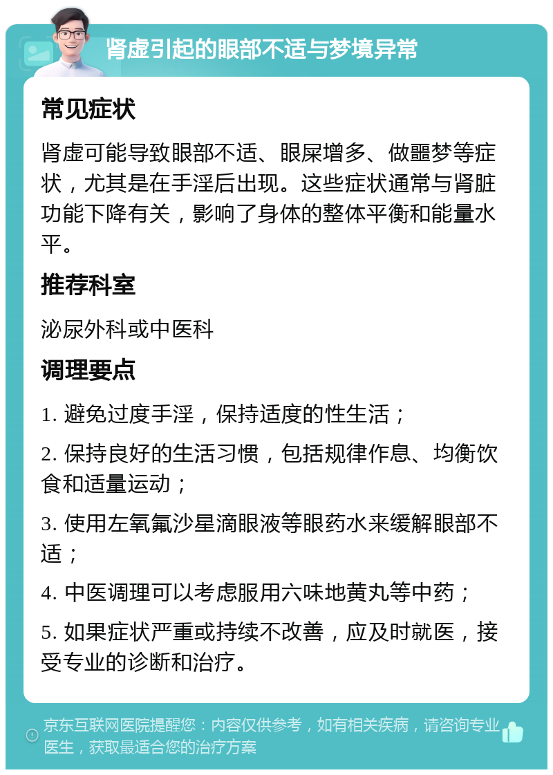 肾虚引起的眼部不适与梦境异常 常见症状 肾虚可能导致眼部不适、眼屎增多、做噩梦等症状，尤其是在手淫后出现。这些症状通常与肾脏功能下降有关，影响了身体的整体平衡和能量水平。 推荐科室 泌尿外科或中医科 调理要点 1. 避免过度手淫，保持适度的性生活； 2. 保持良好的生活习惯，包括规律作息、均衡饮食和适量运动； 3. 使用左氧氟沙星滴眼液等眼药水来缓解眼部不适； 4. 中医调理可以考虑服用六味地黄丸等中药； 5. 如果症状严重或持续不改善，应及时就医，接受专业的诊断和治疗。