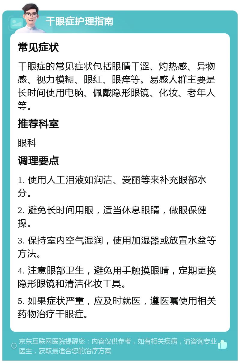 干眼症护理指南 常见症状 干眼症的常见症状包括眼睛干涩、灼热感、异物感、视力模糊、眼红、眼痒等。易感人群主要是长时间使用电脑、佩戴隐形眼镜、化妆、老年人等。 推荐科室 眼科 调理要点 1. 使用人工泪液如润洁、爱丽等来补充眼部水分。 2. 避免长时间用眼，适当休息眼睛，做眼保健操。 3. 保持室内空气湿润，使用加湿器或放置水盆等方法。 4. 注意眼部卫生，避免用手触摸眼睛，定期更换隐形眼镜和清洁化妆工具。 5. 如果症状严重，应及时就医，遵医嘱使用相关药物治疗干眼症。