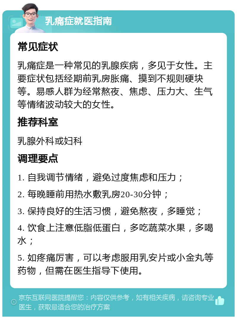 乳痛症就医指南 常见症状 乳痛症是一种常见的乳腺疾病，多见于女性。主要症状包括经期前乳房胀痛、摸到不规则硬块等。易感人群为经常熬夜、焦虑、压力大、生气等情绪波动较大的女性。 推荐科室 乳腺外科或妇科 调理要点 1. 自我调节情绪，避免过度焦虑和压力； 2. 每晚睡前用热水敷乳房20-30分钟； 3. 保持良好的生活习惯，避免熬夜，多睡觉； 4. 饮食上注意低脂低蛋白，多吃蔬菜水果，多喝水； 5. 如疼痛厉害，可以考虑服用乳安片或小金丸等药物，但需在医生指导下使用。