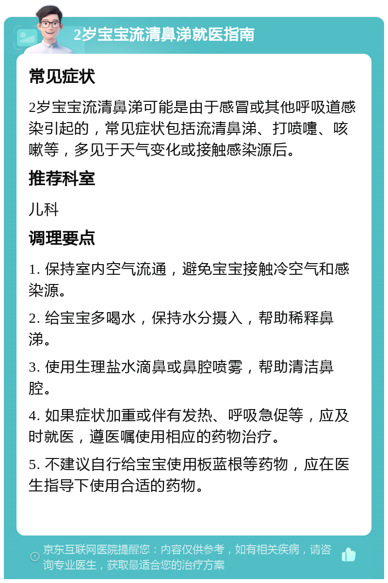 2岁宝宝流清鼻涕就医指南 常见症状 2岁宝宝流清鼻涕可能是由于感冒或其他呼吸道感染引起的，常见症状包括流清鼻涕、打喷嚏、咳嗽等，多见于天气变化或接触感染源后。 推荐科室 儿科 调理要点 1. 保持室内空气流通，避免宝宝接触冷空气和感染源。 2. 给宝宝多喝水，保持水分摄入，帮助稀释鼻涕。 3. 使用生理盐水滴鼻或鼻腔喷雾，帮助清洁鼻腔。 4. 如果症状加重或伴有发热、呼吸急促等，应及时就医，遵医嘱使用相应的药物治疗。 5. 不建议自行给宝宝使用板蓝根等药物，应在医生指导下使用合适的药物。