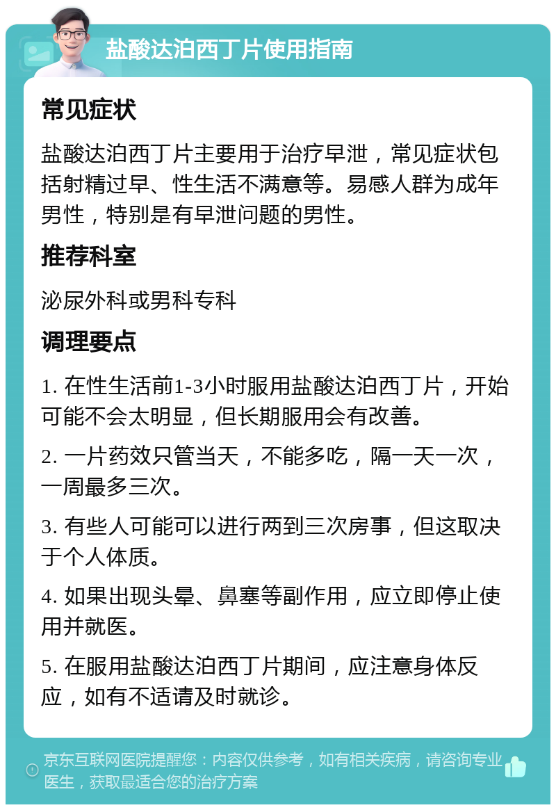 盐酸达泊西丁片使用指南 常见症状 盐酸达泊西丁片主要用于治疗早泄，常见症状包括射精过早、性生活不满意等。易感人群为成年男性，特别是有早泄问题的男性。 推荐科室 泌尿外科或男科专科 调理要点 1. 在性生活前1-3小时服用盐酸达泊西丁片，开始可能不会太明显，但长期服用会有改善。 2. 一片药效只管当天，不能多吃，隔一天一次，一周最多三次。 3. 有些人可能可以进行两到三次房事，但这取决于个人体质。 4. 如果出现头晕、鼻塞等副作用，应立即停止使用并就医。 5. 在服用盐酸达泊西丁片期间，应注意身体反应，如有不适请及时就诊。