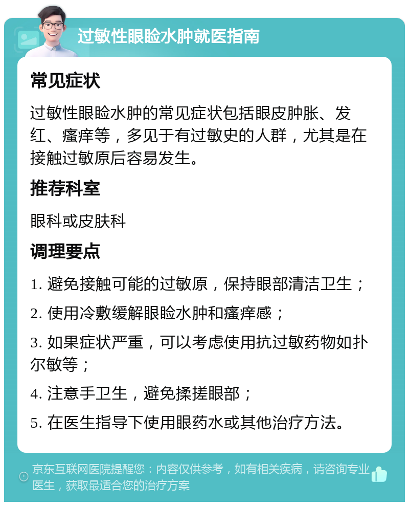 过敏性眼睑水肿就医指南 常见症状 过敏性眼睑水肿的常见症状包括眼皮肿胀、发红、瘙痒等，多见于有过敏史的人群，尤其是在接触过敏原后容易发生。 推荐科室 眼科或皮肤科 调理要点 1. 避免接触可能的过敏原，保持眼部清洁卫生； 2. 使用冷敷缓解眼睑水肿和瘙痒感； 3. 如果症状严重，可以考虑使用抗过敏药物如扑尔敏等； 4. 注意手卫生，避免揉搓眼部； 5. 在医生指导下使用眼药水或其他治疗方法。