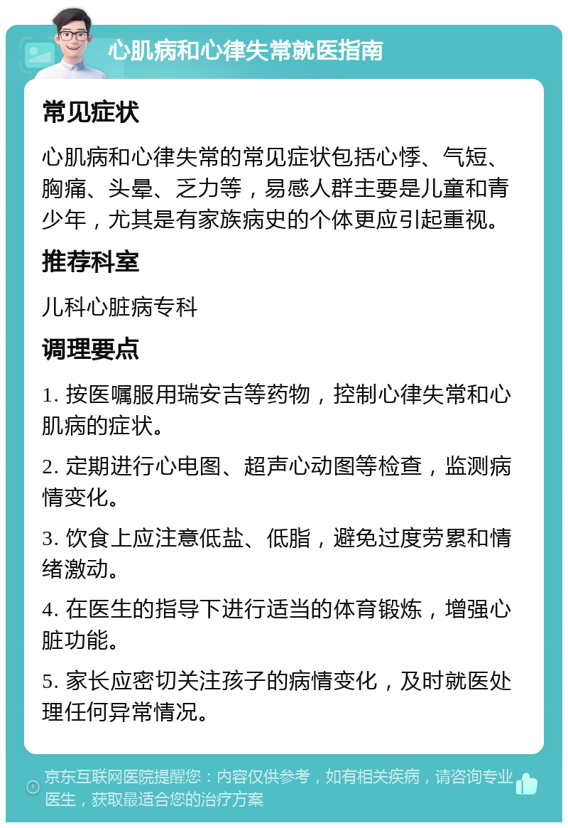 心肌病和心律失常就医指南 常见症状 心肌病和心律失常的常见症状包括心悸、气短、胸痛、头晕、乏力等，易感人群主要是儿童和青少年，尤其是有家族病史的个体更应引起重视。 推荐科室 儿科心脏病专科 调理要点 1. 按医嘱服用瑞安吉等药物，控制心律失常和心肌病的症状。 2. 定期进行心电图、超声心动图等检查，监测病情变化。 3. 饮食上应注意低盐、低脂，避免过度劳累和情绪激动。 4. 在医生的指导下进行适当的体育锻炼，增强心脏功能。 5. 家长应密切关注孩子的病情变化，及时就医处理任何异常情况。