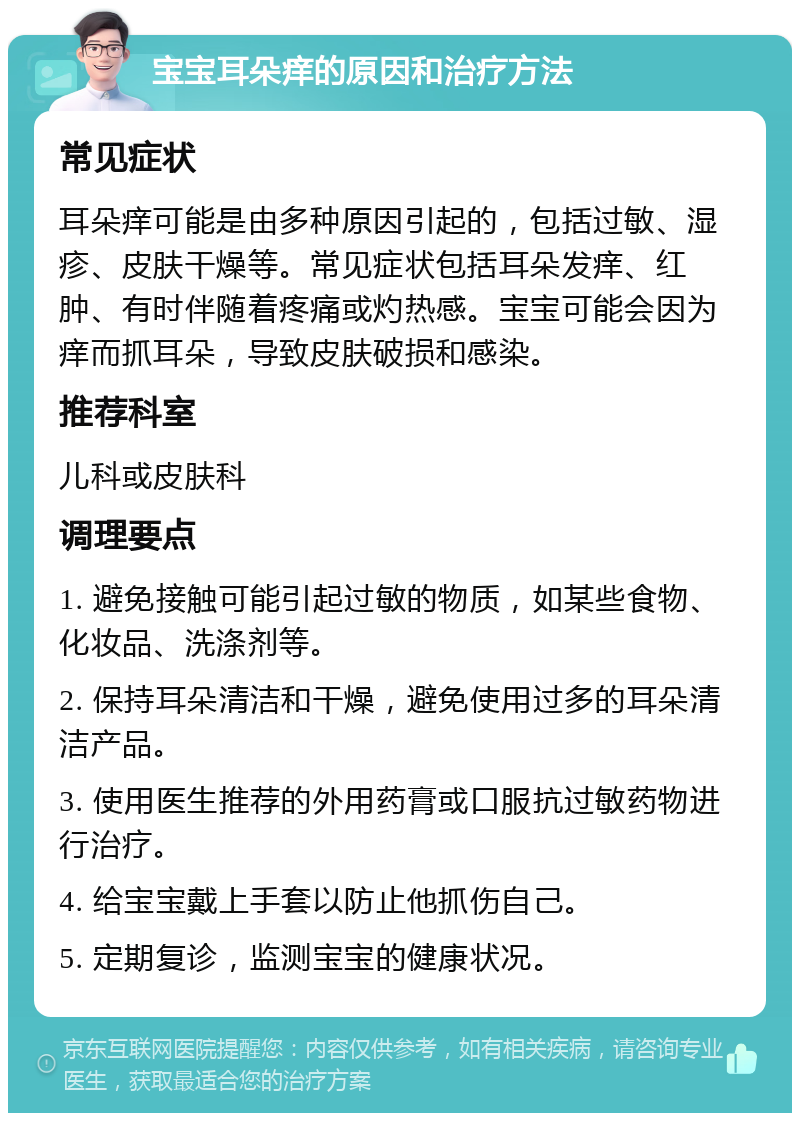 宝宝耳朵痒的原因和治疗方法 常见症状 耳朵痒可能是由多种原因引起的，包括过敏、湿疹、皮肤干燥等。常见症状包括耳朵发痒、红肿、有时伴随着疼痛或灼热感。宝宝可能会因为痒而抓耳朵，导致皮肤破损和感染。 推荐科室 儿科或皮肤科 调理要点 1. 避免接触可能引起过敏的物质，如某些食物、化妆品、洗涤剂等。 2. 保持耳朵清洁和干燥，避免使用过多的耳朵清洁产品。 3. 使用医生推荐的外用药膏或口服抗过敏药物进行治疗。 4. 给宝宝戴上手套以防止他抓伤自己。 5. 定期复诊，监测宝宝的健康状况。