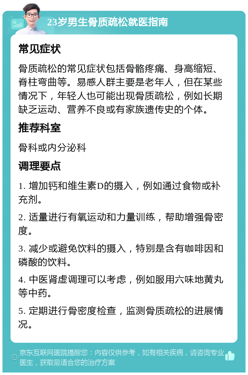 23岁男生骨质疏松就医指南 常见症状 骨质疏松的常见症状包括骨骼疼痛、身高缩短、脊柱弯曲等。易感人群主要是老年人，但在某些情况下，年轻人也可能出现骨质疏松，例如长期缺乏运动、营养不良或有家族遗传史的个体。 推荐科室 骨科或内分泌科 调理要点 1. 增加钙和维生素D的摄入，例如通过食物或补充剂。 2. 适量进行有氧运动和力量训练，帮助增强骨密度。 3. 减少或避免饮料的摄入，特别是含有咖啡因和磷酸的饮料。 4. 中医肾虚调理可以考虑，例如服用六味地黄丸等中药。 5. 定期进行骨密度检查，监测骨质疏松的进展情况。