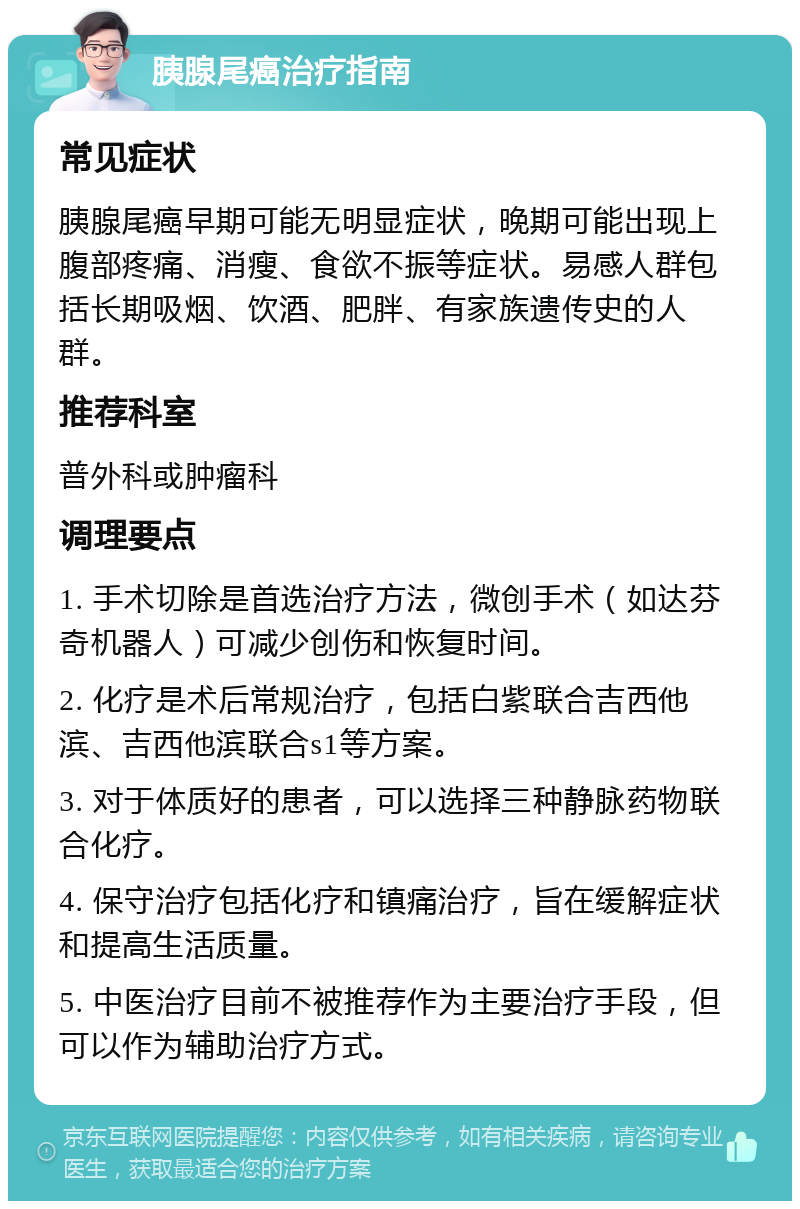 胰腺尾癌治疗指南 常见症状 胰腺尾癌早期可能无明显症状，晚期可能出现上腹部疼痛、消瘦、食欲不振等症状。易感人群包括长期吸烟、饮酒、肥胖、有家族遗传史的人群。 推荐科室 普外科或肿瘤科 调理要点 1. 手术切除是首选治疗方法，微创手术（如达芬奇机器人）可减少创伤和恢复时间。 2. 化疗是术后常规治疗，包括白紫联合吉西他滨、吉西他滨联合s1等方案。 3. 对于体质好的患者，可以选择三种静脉药物联合化疗。 4. 保守治疗包括化疗和镇痛治疗，旨在缓解症状和提高生活质量。 5. 中医治疗目前不被推荐作为主要治疗手段，但可以作为辅助治疗方式。