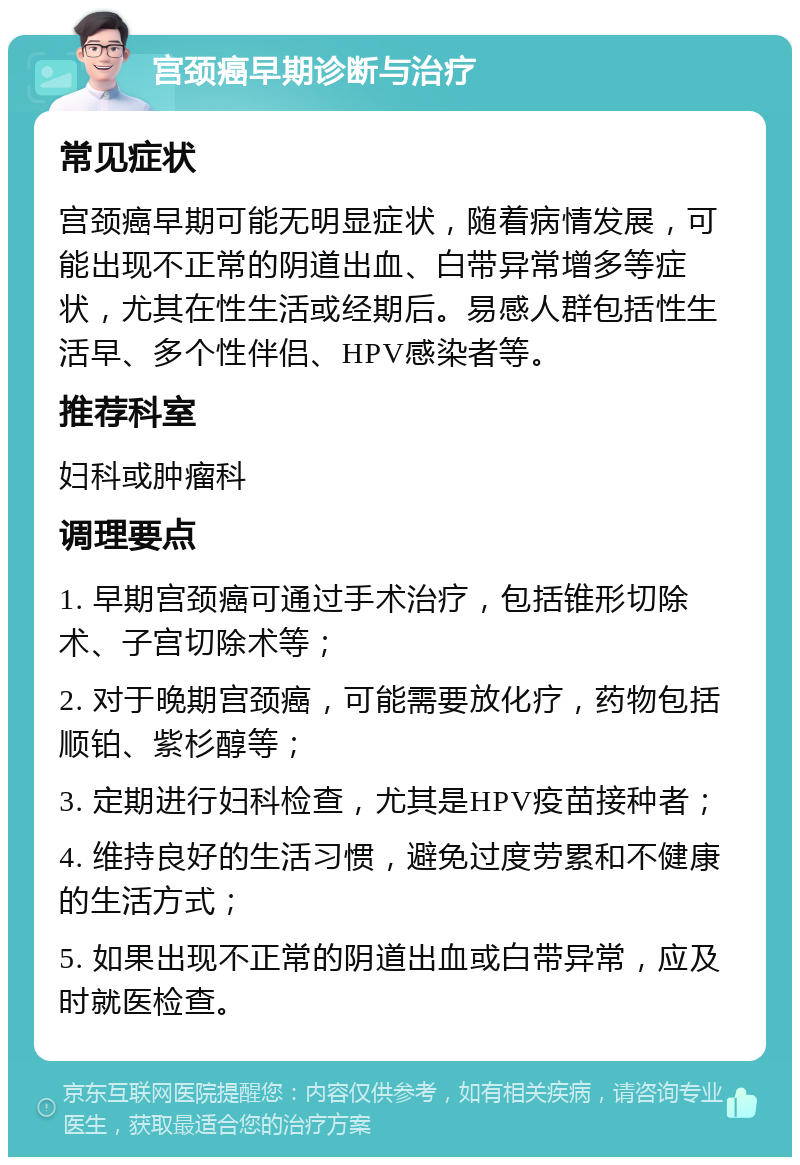 宫颈癌早期诊断与治疗 常见症状 宫颈癌早期可能无明显症状，随着病情发展，可能出现不正常的阴道出血、白带异常增多等症状，尤其在性生活或经期后。易感人群包括性生活早、多个性伴侣、HPV感染者等。 推荐科室 妇科或肿瘤科 调理要点 1. 早期宫颈癌可通过手术治疗，包括锥形切除术、子宫切除术等； 2. 对于晚期宫颈癌，可能需要放化疗，药物包括顺铂、紫杉醇等； 3. 定期进行妇科检查，尤其是HPV疫苗接种者； 4. 维持良好的生活习惯，避免过度劳累和不健康的生活方式； 5. 如果出现不正常的阴道出血或白带异常，应及时就医检查。