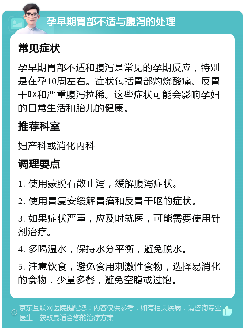 孕早期胃部不适与腹泻的处理 常见症状 孕早期胃部不适和腹泻是常见的孕期反应，特别是在孕10周左右。症状包括胃部灼烧酸痛、反胃干呕和严重腹泻拉稀。这些症状可能会影响孕妇的日常生活和胎儿的健康。 推荐科室 妇产科或消化内科 调理要点 1. 使用蒙脱石散止泻，缓解腹泻症状。 2. 使用胃复安缓解胃痛和反胃干呕的症状。 3. 如果症状严重，应及时就医，可能需要使用针剂治疗。 4. 多喝温水，保持水分平衡，避免脱水。 5. 注意饮食，避免食用刺激性食物，选择易消化的食物，少量多餐，避免空腹或过饱。