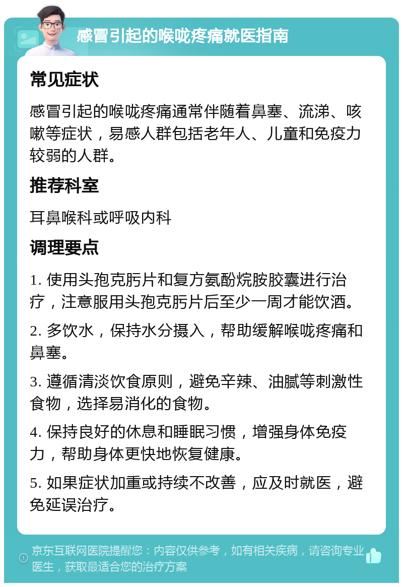 感冒引起的喉咙疼痛就医指南 常见症状 感冒引起的喉咙疼痛通常伴随着鼻塞、流涕、咳嗽等症状，易感人群包括老年人、儿童和免疫力较弱的人群。 推荐科室 耳鼻喉科或呼吸内科 调理要点 1. 使用头孢克肟片和复方氨酚烷胺胶囊进行治疗，注意服用头孢克肟片后至少一周才能饮酒。 2. 多饮水，保持水分摄入，帮助缓解喉咙疼痛和鼻塞。 3. 遵循清淡饮食原则，避免辛辣、油腻等刺激性食物，选择易消化的食物。 4. 保持良好的休息和睡眠习惯，增强身体免疫力，帮助身体更快地恢复健康。 5. 如果症状加重或持续不改善，应及时就医，避免延误治疗。