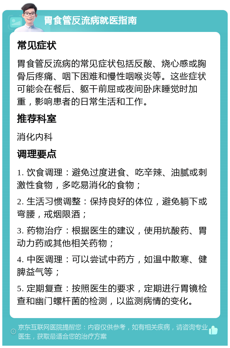 胃食管反流病就医指南 常见症状 胃食管反流病的常见症状包括反酸、烧心感或胸骨后疼痛、咽下困难和慢性咽喉炎等。这些症状可能会在餐后、躯干前屈或夜间卧床睡觉时加重，影响患者的日常生活和工作。 推荐科室 消化内科 调理要点 1. 饮食调理：避免过度进食、吃辛辣、油腻或刺激性食物，多吃易消化的食物； 2. 生活习惯调整：保持良好的体位，避免躺下或弯腰，戒烟限酒； 3. 药物治疗：根据医生的建议，使用抗酸药、胃动力药或其他相关药物； 4. 中医调理：可以尝试中药方，如温中散寒、健脾益气等； 5. 定期复查：按照医生的要求，定期进行胃镜检查和幽门螺杆菌的检测，以监测病情的变化。