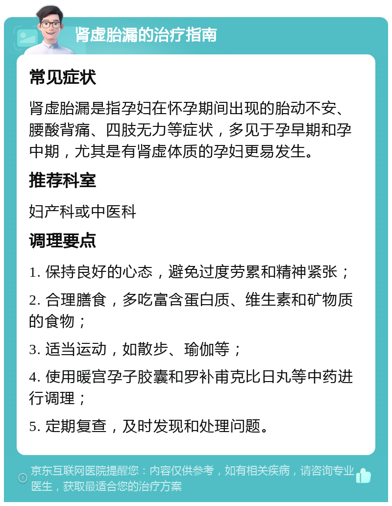 肾虚胎漏的治疗指南 常见症状 肾虚胎漏是指孕妇在怀孕期间出现的胎动不安、腰酸背痛、四肢无力等症状，多见于孕早期和孕中期，尤其是有肾虚体质的孕妇更易发生。 推荐科室 妇产科或中医科 调理要点 1. 保持良好的心态，避免过度劳累和精神紧张； 2. 合理膳食，多吃富含蛋白质、维生素和矿物质的食物； 3. 适当运动，如散步、瑜伽等； 4. 使用暖宫孕子胶囊和罗补甫克比日丸等中药进行调理； 5. 定期复查，及时发现和处理问题。