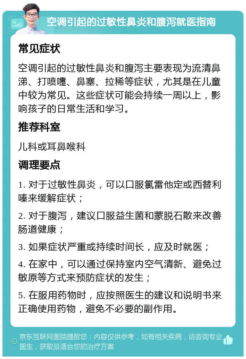 空调引起的过敏性鼻炎和腹泻就医指南 常见症状 空调引起的过敏性鼻炎和腹泻主要表现为流清鼻涕、打喷嚏、鼻塞、拉稀等症状，尤其是在儿童中较为常见。这些症状可能会持续一周以上，影响孩子的日常生活和学习。 推荐科室 儿科或耳鼻喉科 调理要点 1. 对于过敏性鼻炎，可以口服氯雷他定或西替利嗪来缓解症状； 2. 对于腹泻，建议口服益生菌和蒙脱石散来改善肠道健康； 3. 如果症状严重或持续时间长，应及时就医； 4. 在家中，可以通过保持室内空气清新、避免过敏原等方式来预防症状的发生； 5. 在服用药物时，应按照医生的建议和说明书来正确使用药物，避免不必要的副作用。