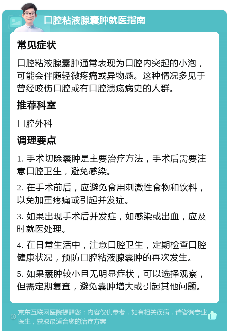 口腔粘液腺囊肿就医指南 常见症状 口腔粘液腺囊肿通常表现为口腔内突起的小泡，可能会伴随轻微疼痛或异物感。这种情况多见于曾经咬伤口腔或有口腔溃疡病史的人群。 推荐科室 口腔外科 调理要点 1. 手术切除囊肿是主要治疗方法，手术后需要注意口腔卫生，避免感染。 2. 在手术前后，应避免食用刺激性食物和饮料，以免加重疼痛或引起并发症。 3. 如果出现手术后并发症，如感染或出血，应及时就医处理。 4. 在日常生活中，注意口腔卫生，定期检查口腔健康状况，预防口腔粘液腺囊肿的再次发生。 5. 如果囊肿较小且无明显症状，可以选择观察，但需定期复查，避免囊肿增大或引起其他问题。