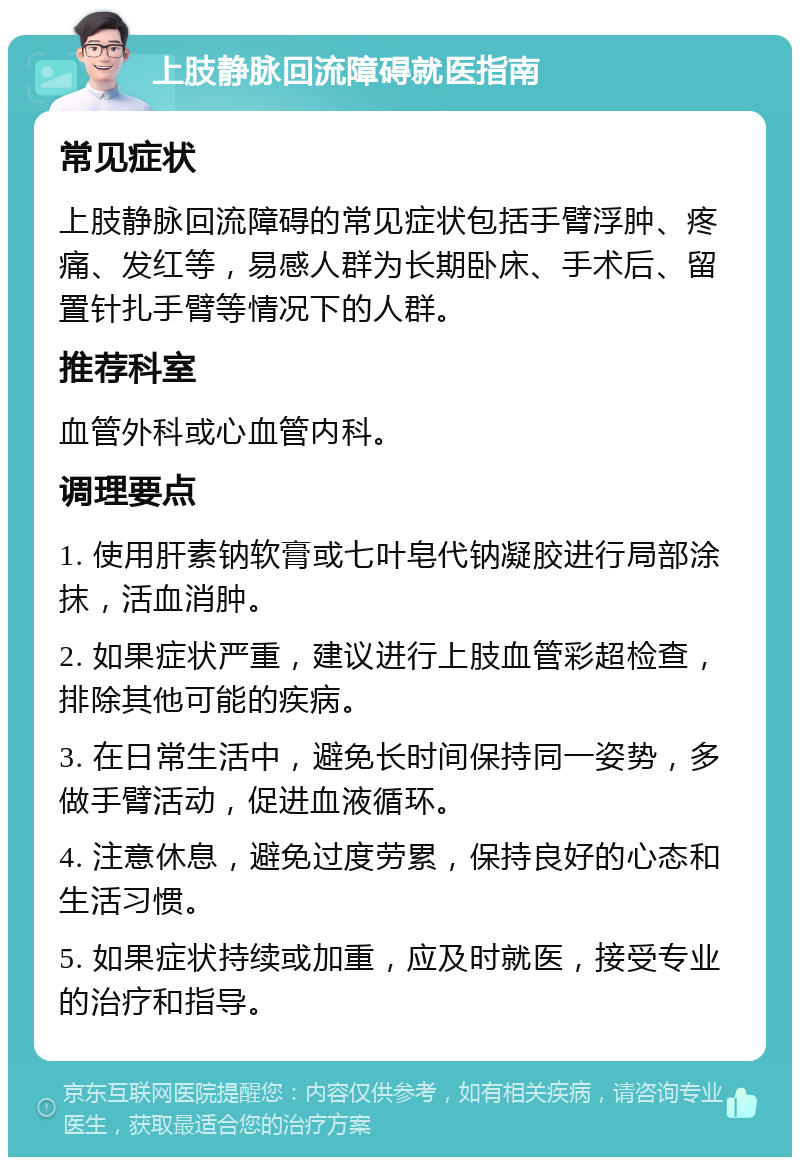 上肢静脉回流障碍就医指南 常见症状 上肢静脉回流障碍的常见症状包括手臂浮肿、疼痛、发红等，易感人群为长期卧床、手术后、留置针扎手臂等情况下的人群。 推荐科室 血管外科或心血管内科。 调理要点 1. 使用肝素钠软膏或七叶皂代钠凝胶进行局部涂抹，活血消肿。 2. 如果症状严重，建议进行上肢血管彩超检查，排除其他可能的疾病。 3. 在日常生活中，避免长时间保持同一姿势，多做手臂活动，促进血液循环。 4. 注意休息，避免过度劳累，保持良好的心态和生活习惯。 5. 如果症状持续或加重，应及时就医，接受专业的治疗和指导。