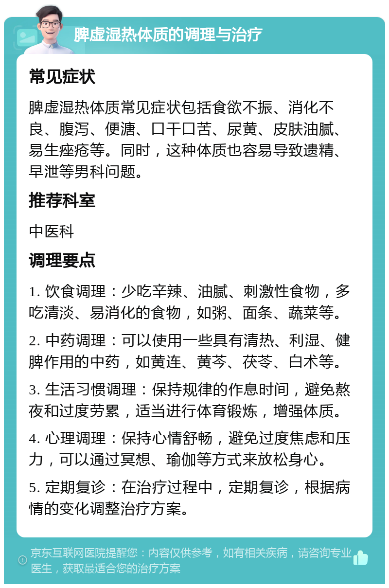 脾虚湿热体质的调理与治疗 常见症状 脾虚湿热体质常见症状包括食欲不振、消化不良、腹泻、便溏、口干口苦、尿黄、皮肤油腻、易生痤疮等。同时，这种体质也容易导致遗精、早泄等男科问题。 推荐科室 中医科 调理要点 1. 饮食调理：少吃辛辣、油腻、刺激性食物，多吃清淡、易消化的食物，如粥、面条、蔬菜等。 2. 中药调理：可以使用一些具有清热、利湿、健脾作用的中药，如黄连、黄芩、茯苓、白术等。 3. 生活习惯调理：保持规律的作息时间，避免熬夜和过度劳累，适当进行体育锻炼，增强体质。 4. 心理调理：保持心情舒畅，避免过度焦虑和压力，可以通过冥想、瑜伽等方式来放松身心。 5. 定期复诊：在治疗过程中，定期复诊，根据病情的变化调整治疗方案。