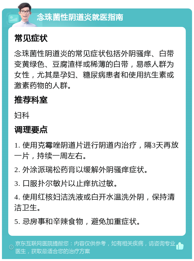 念珠菌性阴道炎就医指南 常见症状 念珠菌性阴道炎的常见症状包括外阴骚痒、白带变黄绿色、豆腐渣样或稀薄的白带，易感人群为女性，尤其是孕妇、糖尿病患者和使用抗生素或激素药物的人群。 推荐科室 妇科 调理要点 1. 使用克霉唑阴道片进行阴道内治疗，隔3天再放一片，持续一周左右。 2. 外涂派瑞松药膏以缓解外阴骚痒症状。 3. 口服扑尔敏片以止痒抗过敏。 4. 使用红核妇洁洗液或白开水温洗外阴，保持清洁卫生。 5. 忌房事和辛辣食物，避免加重症状。