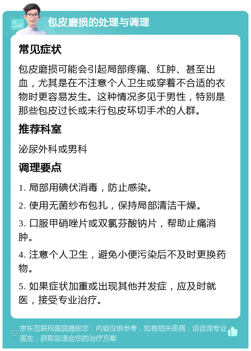 包皮磨损的处理与调理 常见症状 包皮磨损可能会引起局部疼痛、红肿、甚至出血，尤其是在不注意个人卫生或穿着不合适的衣物时更容易发生。这种情况多见于男性，特别是那些包皮过长或未行包皮环切手术的人群。 推荐科室 泌尿外科或男科 调理要点 1. 局部用碘伏消毒，防止感染。 2. 使用无菌纱布包扎，保持局部清洁干燥。 3. 口服甲硝唑片或双氯芬酸钠片，帮助止痛消肿。 4. 注意个人卫生，避免小便污染后不及时更换药物。 5. 如果症状加重或出现其他并发症，应及时就医，接受专业治疗。