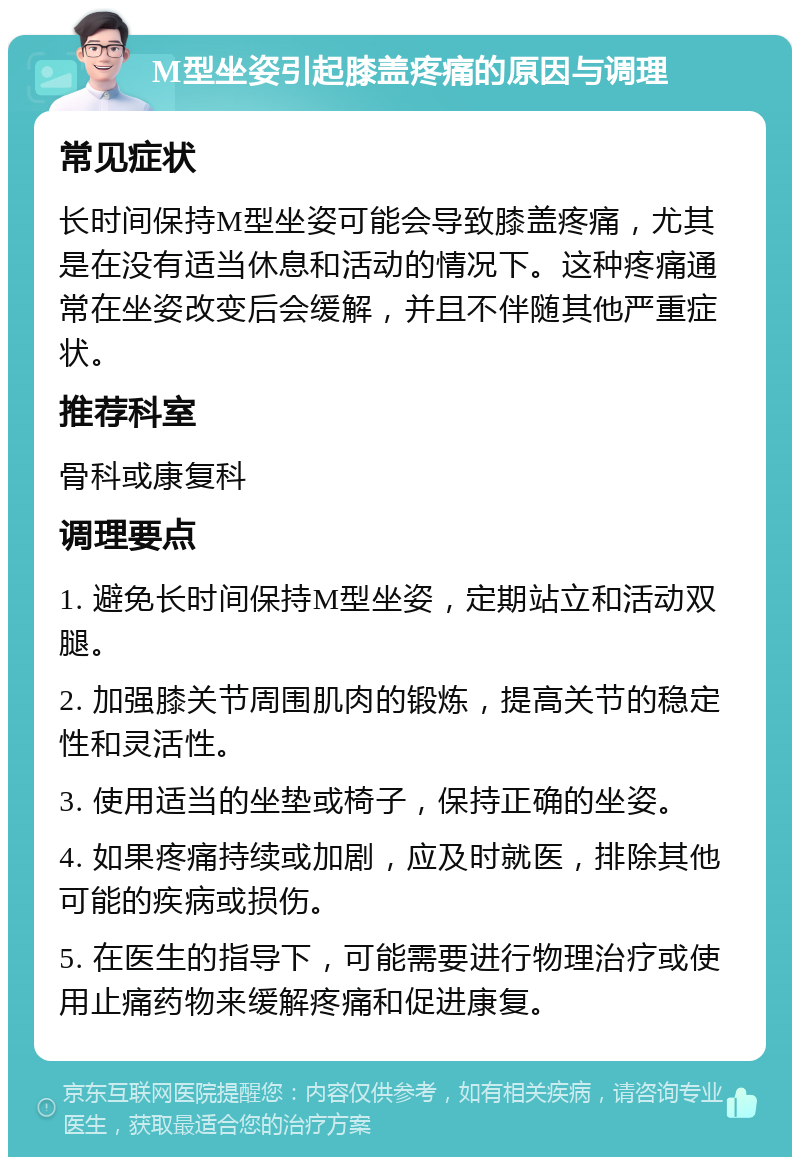 M型坐姿引起膝盖疼痛的原因与调理 常见症状 长时间保持M型坐姿可能会导致膝盖疼痛，尤其是在没有适当休息和活动的情况下。这种疼痛通常在坐姿改变后会缓解，并且不伴随其他严重症状。 推荐科室 骨科或康复科 调理要点 1. 避免长时间保持M型坐姿，定期站立和活动双腿。 2. 加强膝关节周围肌肉的锻炼，提高关节的稳定性和灵活性。 3. 使用适当的坐垫或椅子，保持正确的坐姿。 4. 如果疼痛持续或加剧，应及时就医，排除其他可能的疾病或损伤。 5. 在医生的指导下，可能需要进行物理治疗或使用止痛药物来缓解疼痛和促进康复。