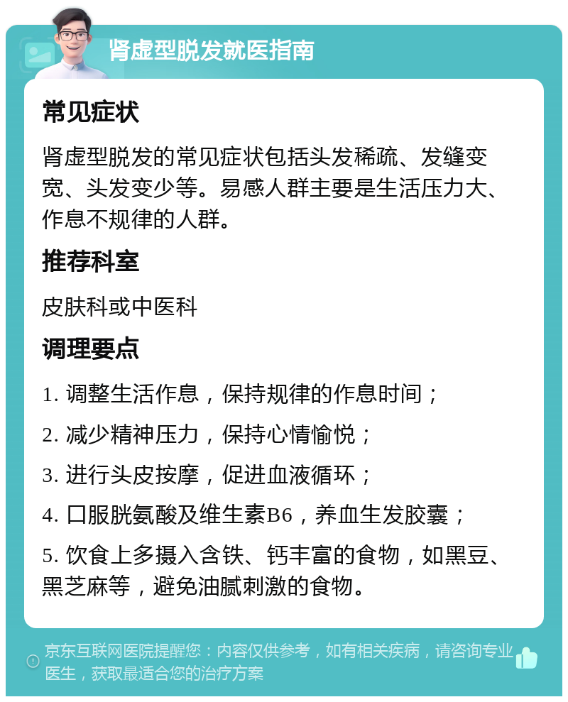 肾虚型脱发就医指南 常见症状 肾虚型脱发的常见症状包括头发稀疏、发缝变宽、头发变少等。易感人群主要是生活压力大、作息不规律的人群。 推荐科室 皮肤科或中医科 调理要点 1. 调整生活作息，保持规律的作息时间； 2. 减少精神压力，保持心情愉悦； 3. 进行头皮按摩，促进血液循环； 4. 口服胱氨酸及维生素B6，养血生发胶囊； 5. 饮食上多摄入含铁、钙丰富的食物，如黑豆、黑芝麻等，避免油腻刺激的食物。