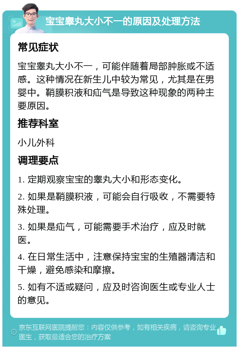 宝宝睾丸大小不一的原因及处理方法 常见症状 宝宝睾丸大小不一，可能伴随着局部肿胀或不适感。这种情况在新生儿中较为常见，尤其是在男婴中。鞘膜积液和疝气是导致这种现象的两种主要原因。 推荐科室 小儿外科 调理要点 1. 定期观察宝宝的睾丸大小和形态变化。 2. 如果是鞘膜积液，可能会自行吸收，不需要特殊处理。 3. 如果是疝气，可能需要手术治疗，应及时就医。 4. 在日常生活中，注意保持宝宝的生殖器清洁和干燥，避免感染和摩擦。 5. 如有不适或疑问，应及时咨询医生或专业人士的意见。