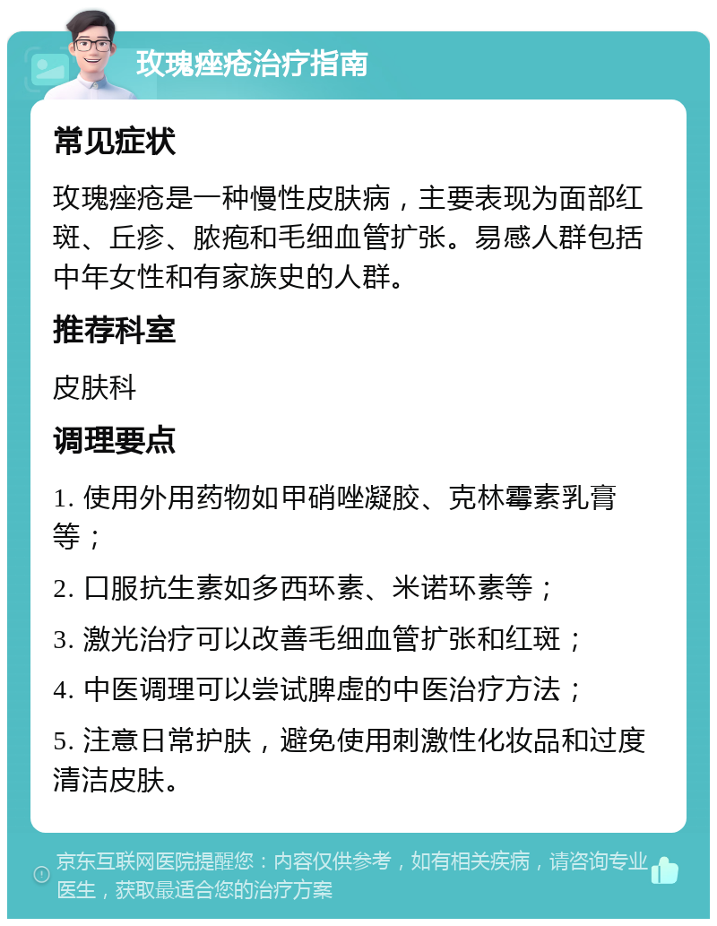 玫瑰痤疮治疗指南 常见症状 玫瑰痤疮是一种慢性皮肤病，主要表现为面部红斑、丘疹、脓疱和毛细血管扩张。易感人群包括中年女性和有家族史的人群。 推荐科室 皮肤科 调理要点 1. 使用外用药物如甲硝唑凝胶、克林霉素乳膏等； 2. 口服抗生素如多西环素、米诺环素等； 3. 激光治疗可以改善毛细血管扩张和红斑； 4. 中医调理可以尝试脾虚的中医治疗方法； 5. 注意日常护肤，避免使用刺激性化妆品和过度清洁皮肤。