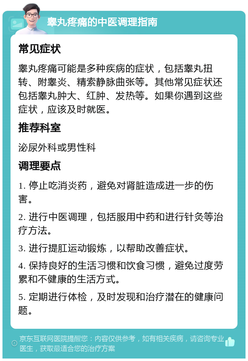 睾丸疼痛的中医调理指南 常见症状 睾丸疼痛可能是多种疾病的症状，包括睾丸扭转、附睾炎、精索静脉曲张等。其他常见症状还包括睾丸肿大、红肿、发热等。如果你遇到这些症状，应该及时就医。 推荐科室 泌尿外科或男性科 调理要点 1. 停止吃消炎药，避免对肾脏造成进一步的伤害。 2. 进行中医调理，包括服用中药和进行针灸等治疗方法。 3. 进行提肛运动锻炼，以帮助改善症状。 4. 保持良好的生活习惯和饮食习惯，避免过度劳累和不健康的生活方式。 5. 定期进行体检，及时发现和治疗潜在的健康问题。