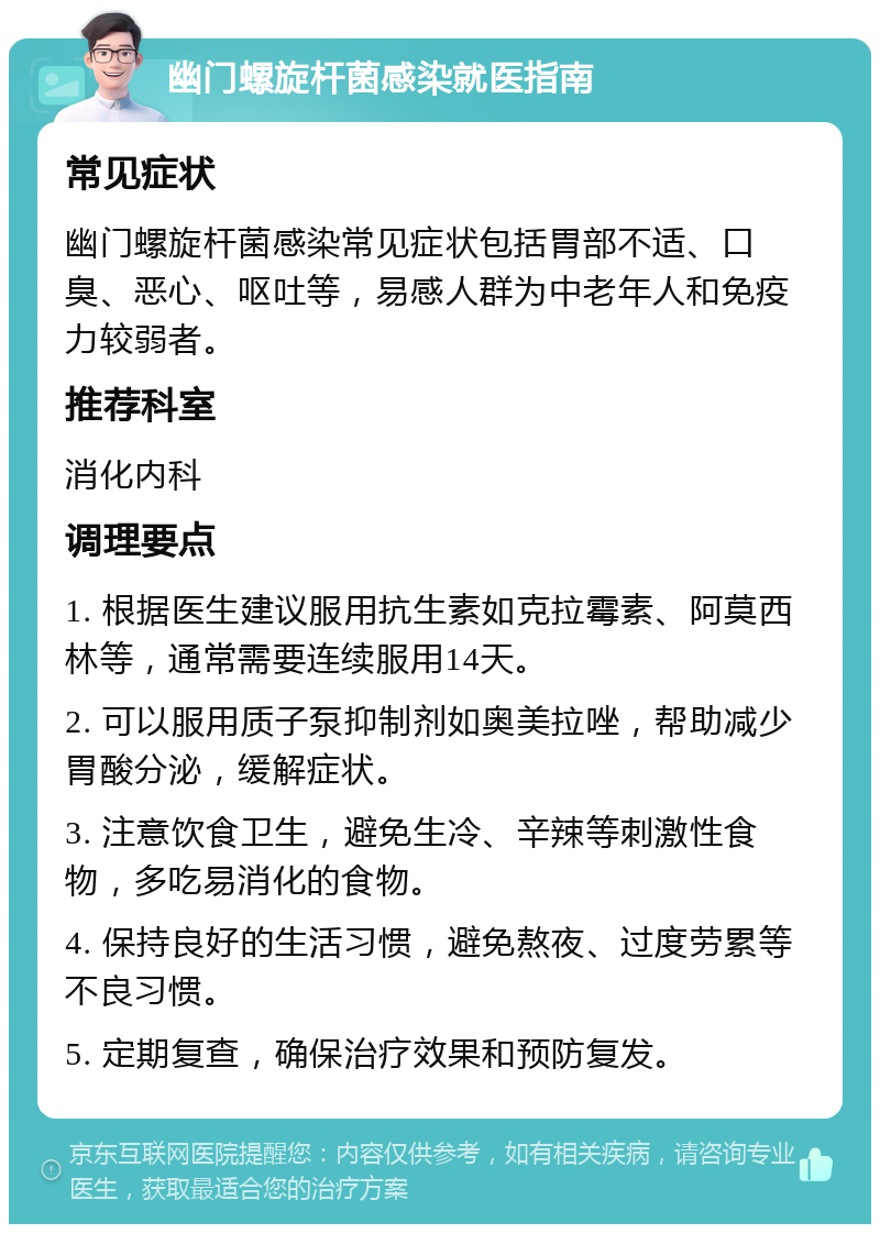 幽门螺旋杆菌感染就医指南 常见症状 幽门螺旋杆菌感染常见症状包括胃部不适、口臭、恶心、呕吐等，易感人群为中老年人和免疫力较弱者。 推荐科室 消化内科 调理要点 1. 根据医生建议服用抗生素如克拉霉素、阿莫西林等，通常需要连续服用14天。 2. 可以服用质子泵抑制剂如奥美拉唑，帮助减少胃酸分泌，缓解症状。 3. 注意饮食卫生，避免生冷、辛辣等刺激性食物，多吃易消化的食物。 4. 保持良好的生活习惯，避免熬夜、过度劳累等不良习惯。 5. 定期复查，确保治疗效果和预防复发。